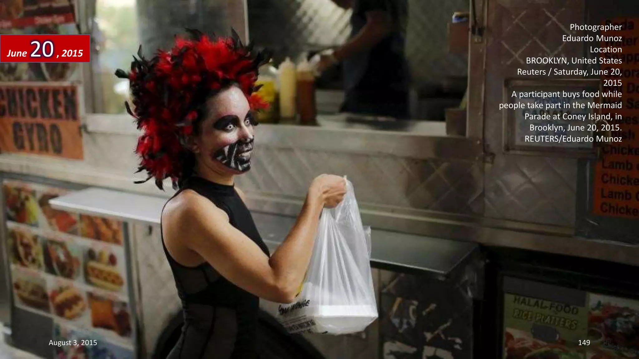 Photographer
Eduardo Munoz
Location
BROOKLYN, United States
Reuters / Saturday, June 20,
2015
A participant buys food while
people take part in the Mermaid
Parade at Coney Island, in
Brooklyn, June 20, 2015.
REUTERS/Eduardo Munoz
June 20, 2015
August 3, 2015 149
 