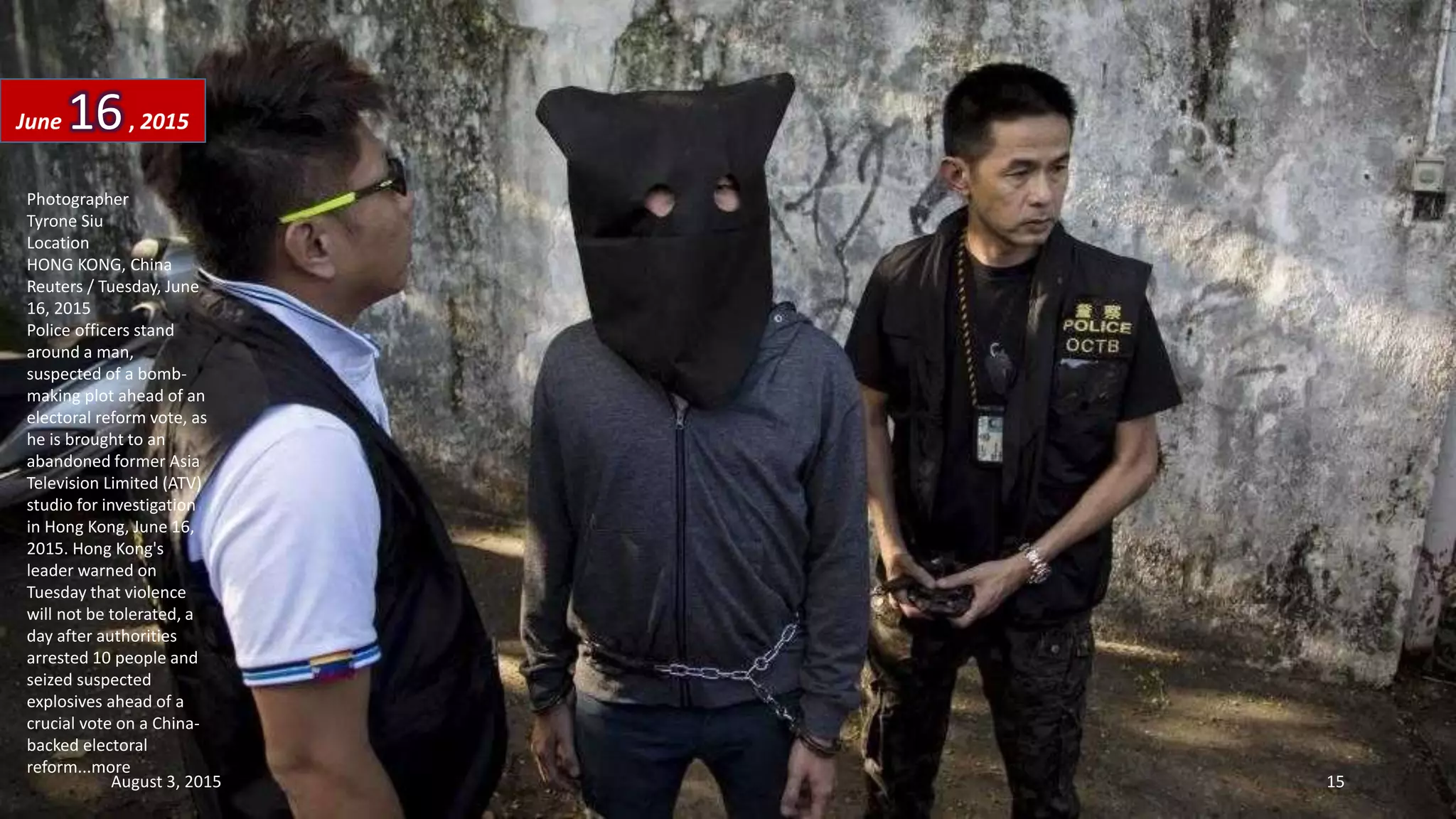 Photographer
Tyrone Siu
Location
HONG KONG, China
Reuters / Tuesday, June
16, 2015
Police officers stand
around a man,
suspected of a bomb-
making plot ahead of an
electoral reform vote, as
he is brought to an
abandoned former Asia
Television Limited (ATV)
studio for investigation
in Hong Kong, June 16,
2015. Hong Kong's
leader warned on
Tuesday that violence
will not be tolerated, a
day after authorities
arrested 10 people and
seized suspected
explosives ahead of a
crucial vote on a China-
backed electoral
reform...more
June 16, 2015
August 3, 2015 15
 