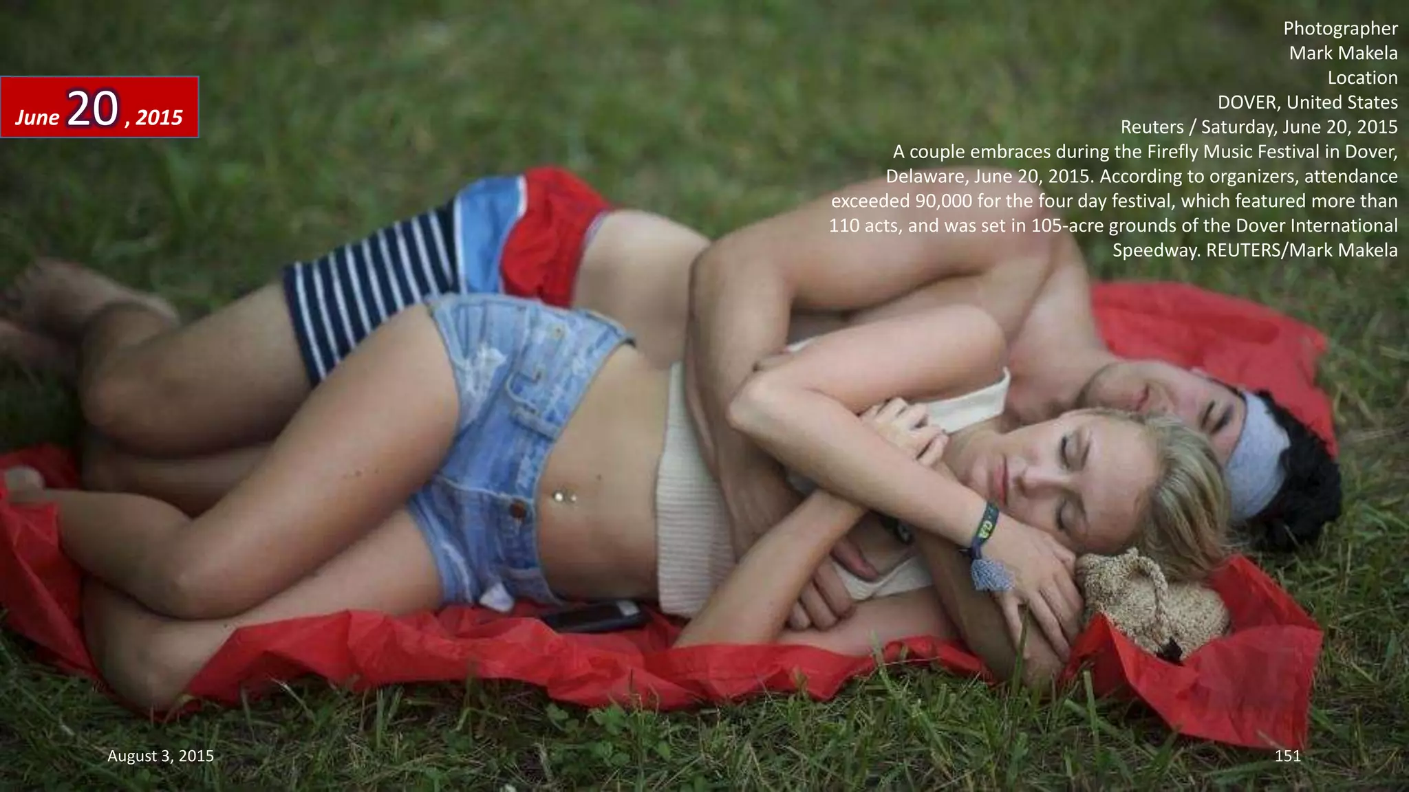 Photographer
Mark Makela
Location
DOVER, United States
Reuters / Saturday, June 20, 2015
A couple embraces during the Firefly Music Festival in Dover,
Delaware, June 20, 2015. According to organizers, attendance
exceeded 90,000 for the four day festival, which featured more than
110 acts, and was set in 105-acre grounds of the Dover International
Speedway. REUTERS/Mark Makela
June 20, 2015
August 3, 2015 151
 