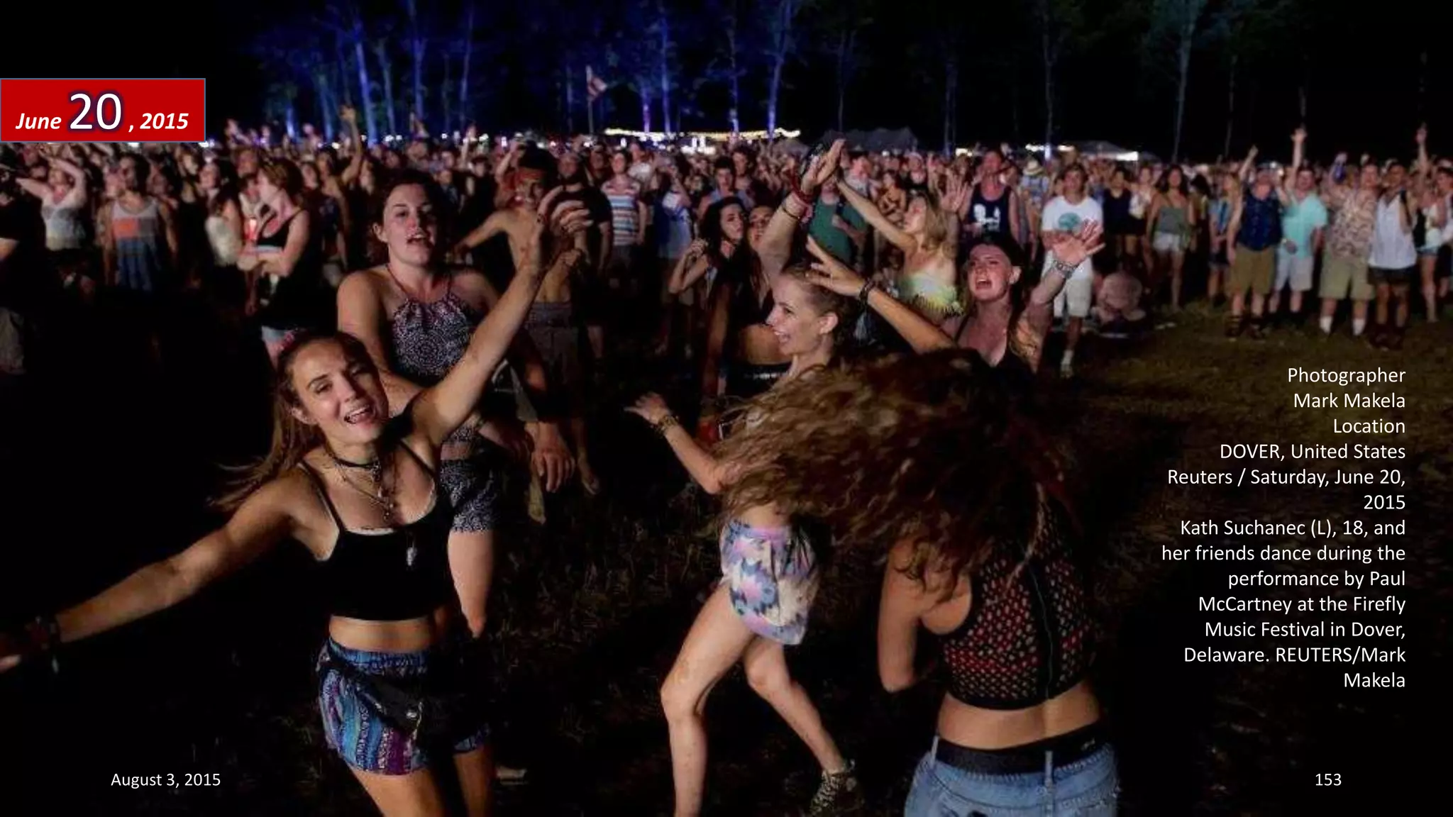 Photographer
Mark Makela
Location
DOVER, United States
Reuters / Saturday, June 20,
2015
Kath Suchanec (L), 18, and
her friends dance during the
performance by Paul
McCartney at the Firefly
Music Festival in Dover,
Delaware. REUTERS/Mark
Makela
June 20, 2015
August 3, 2015 153
 