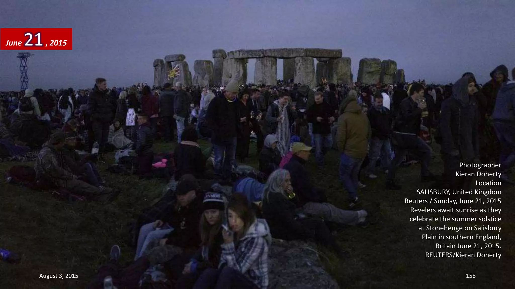 Photographer
Kieran Doherty
Location
SALISBURY, United Kingdom
Reuters / Sunday, June 21, 2015
Revelers await sunrise as they
celebrate the summer solstice
at Stonehenge on Salisbury
Plain in southern England,
Britain June 21, 2015.
REUTERS/Kieran Doherty
June 21, 2015
August 3, 2015 158
 