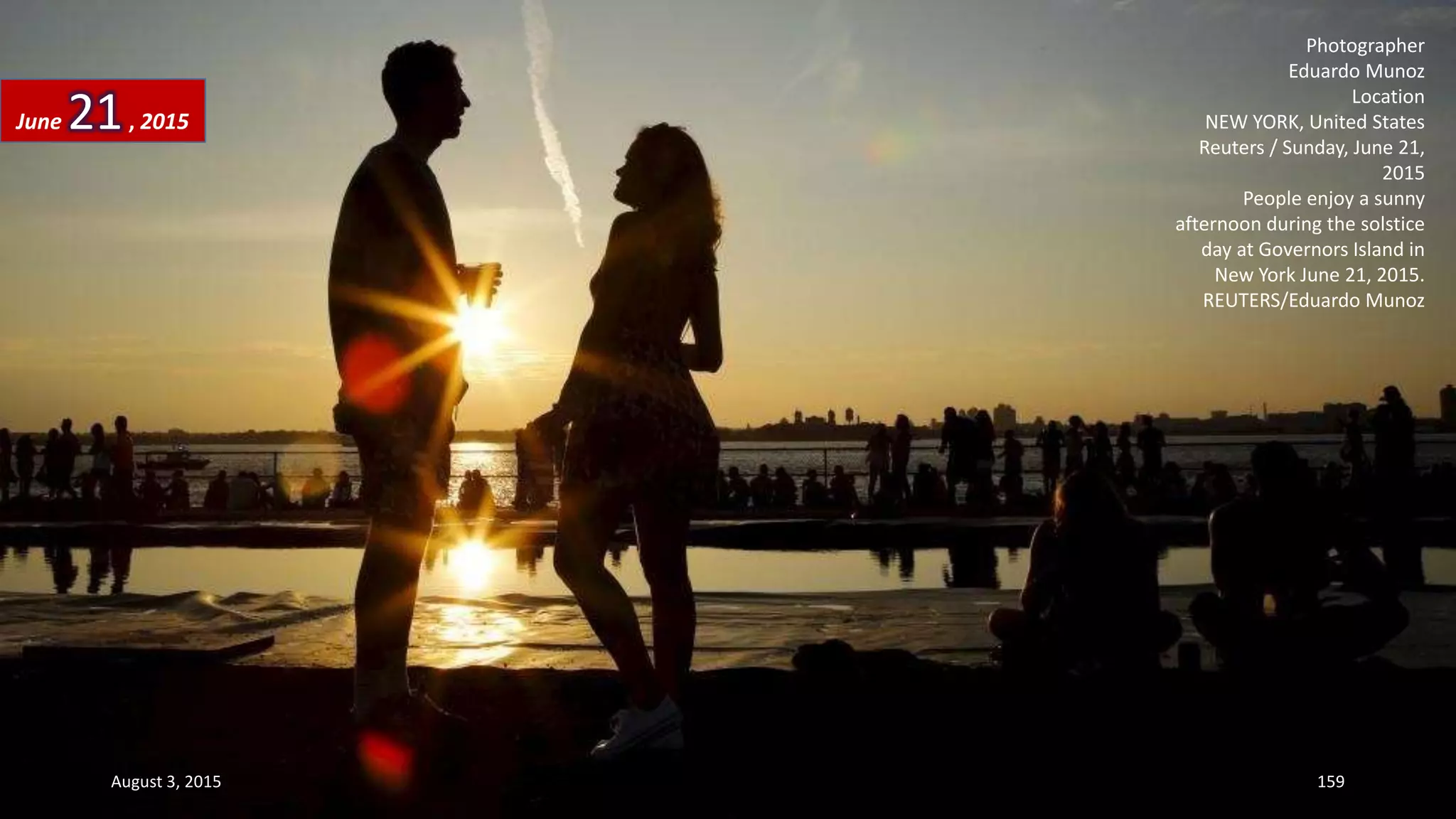 Photographer
Eduardo Munoz
Location
NEW YORK, United States
Reuters / Sunday, June 21,
2015
People enjoy a sunny
afternoon during the solstice
day at Governors Island in
New York June 21, 2015.
REUTERS/Eduardo Munoz
June 21, 2015
August 3, 2015 159
 