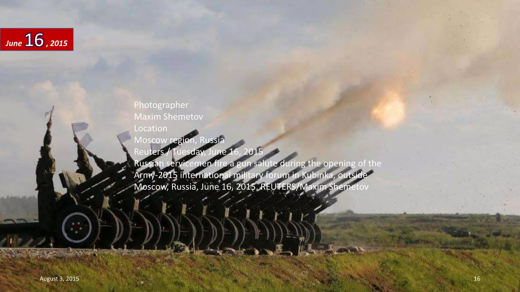 Photographer
Maxim Shemetov
Location
Moscow region, Russia
Reuters / Tuesday, June 16, 2015
Russian servicemen fire a gun salute during the opening of the
Army-2015 international military forum in Kubinka, outside
Moscow, Russia, June 16, 2015. REUTERS/Maxim Shemetov
June 16, 2015
August 3, 2015 16
 