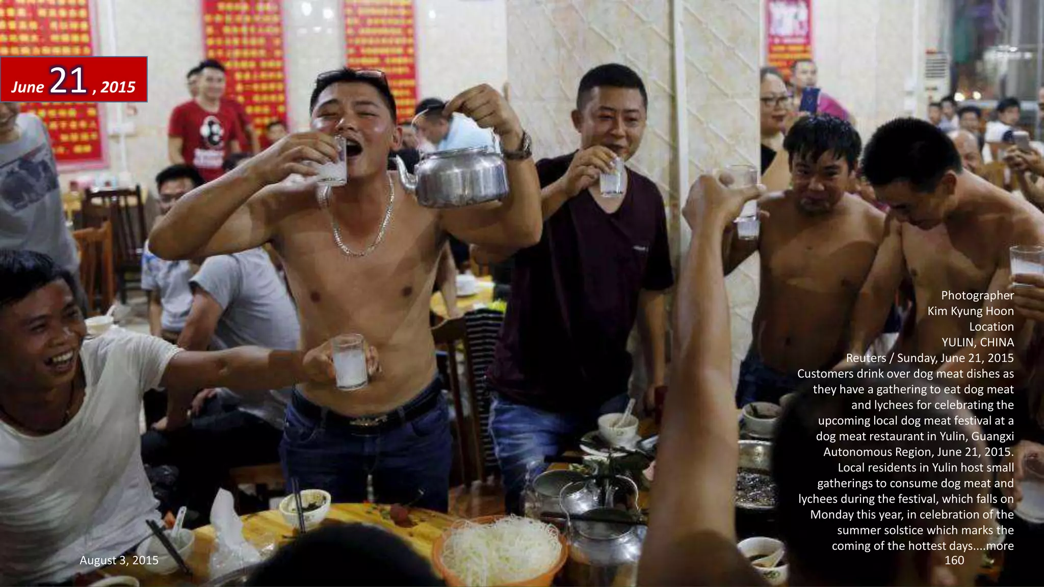 Photographer
Kim Kyung Hoon
Location
YULIN, CHINA
Reuters / Sunday, June 21, 2015
Customers drink over dog meat dishes as
they have a gathering to eat dog meat
and lychees for celebrating the
upcoming local dog meat festival at a
dog meat restaurant in Yulin, Guangxi
Autonomous Region, June 21, 2015.
Local residents in Yulin host small
gatherings to consume dog meat and
lychees during the festival, which falls on
Monday this year, in celebration of the
summer solstice which marks the
coming of the hottest days....more
June 21, 2015
August 3, 2015 160
 