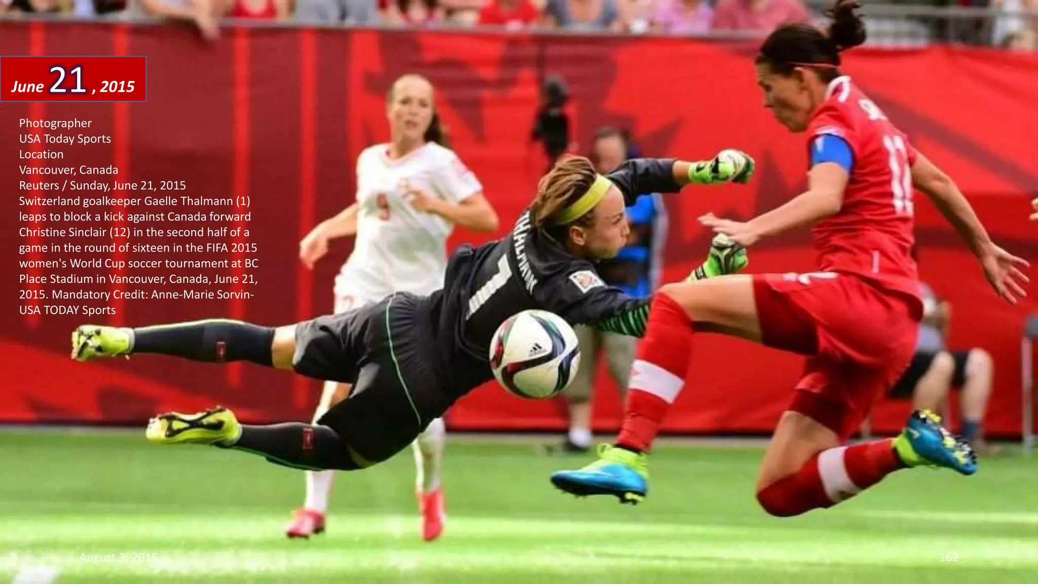 Photographer
USA Today Sports
Location
Vancouver, Canada
Reuters / Sunday, June 21, 2015
Switzerland goalkeeper Gaelle Thalmann (1)
leaps to block a kick against Canada forward
Christine Sinclair (12) in the second half of a
game in the round of sixteen in the FIFA 2015
women's World Cup soccer tournament at BC
Place Stadium in Vancouver, Canada, June 21,
2015. Mandatory Credit: Anne-Marie Sorvin-
USA TODAY Sports
June 21, 2015
August 3, 2015 162
 