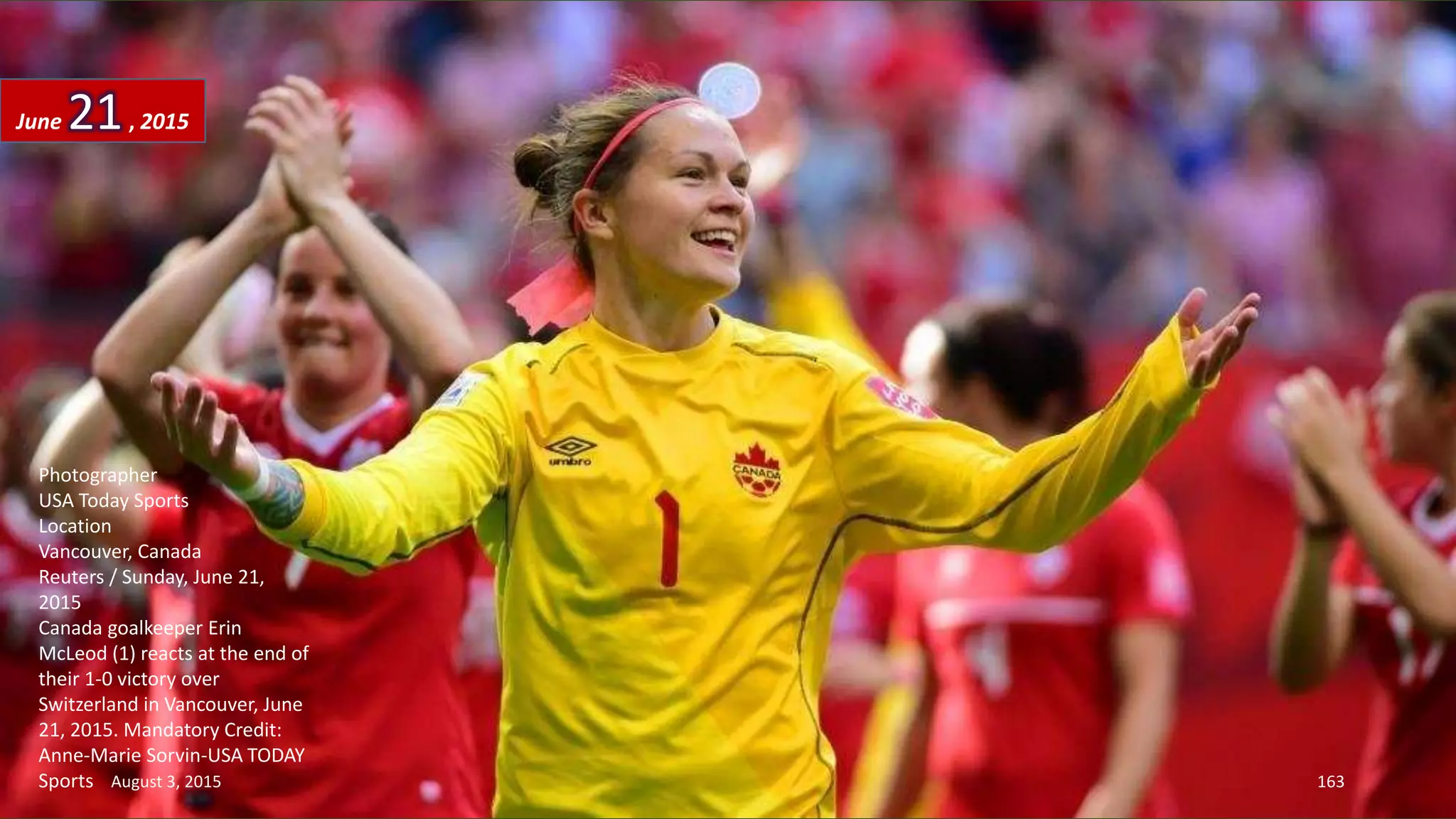 Photographer
USA Today Sports
Location
Vancouver, Canada
Reuters / Sunday, June 21,
2015
Canada goalkeeper Erin
McLeod (1) reacts at the end of
their 1-0 victory over
Switzerland in Vancouver, June
21, 2015. Mandatory Credit:
Anne-Marie Sorvin-USA TODAY
Sports
June 21, 2015
August 3, 2015 163
 