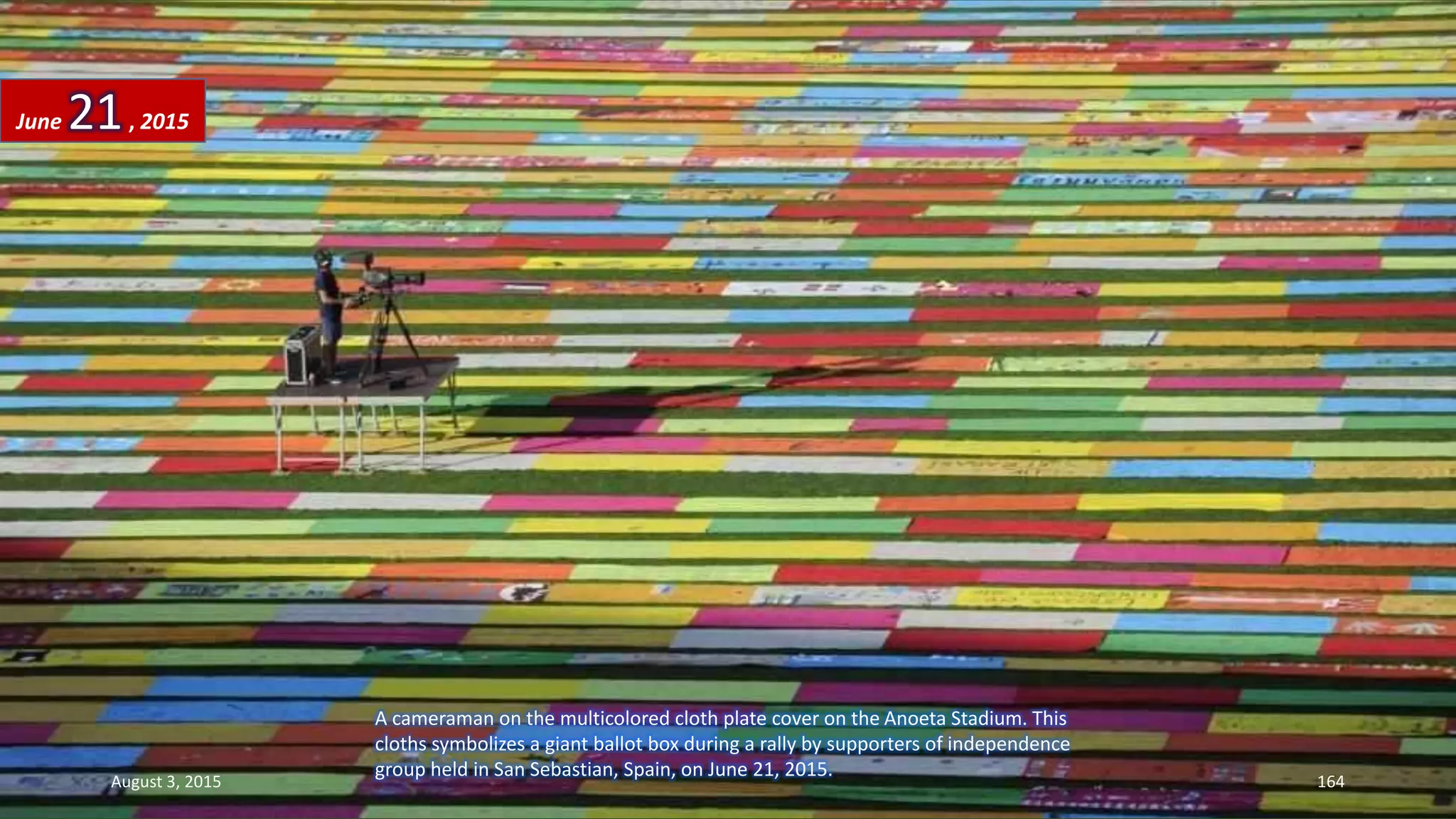 A cameraman on the multicolored cloth plate cover on the Anoeta Stadium. This
cloths symbolizes a giant ballot box during a rally by supporters of independence
group held in San Sebastian, Spain, on June 21, 2015.
June 21, 2015
August 3, 2015 164
 