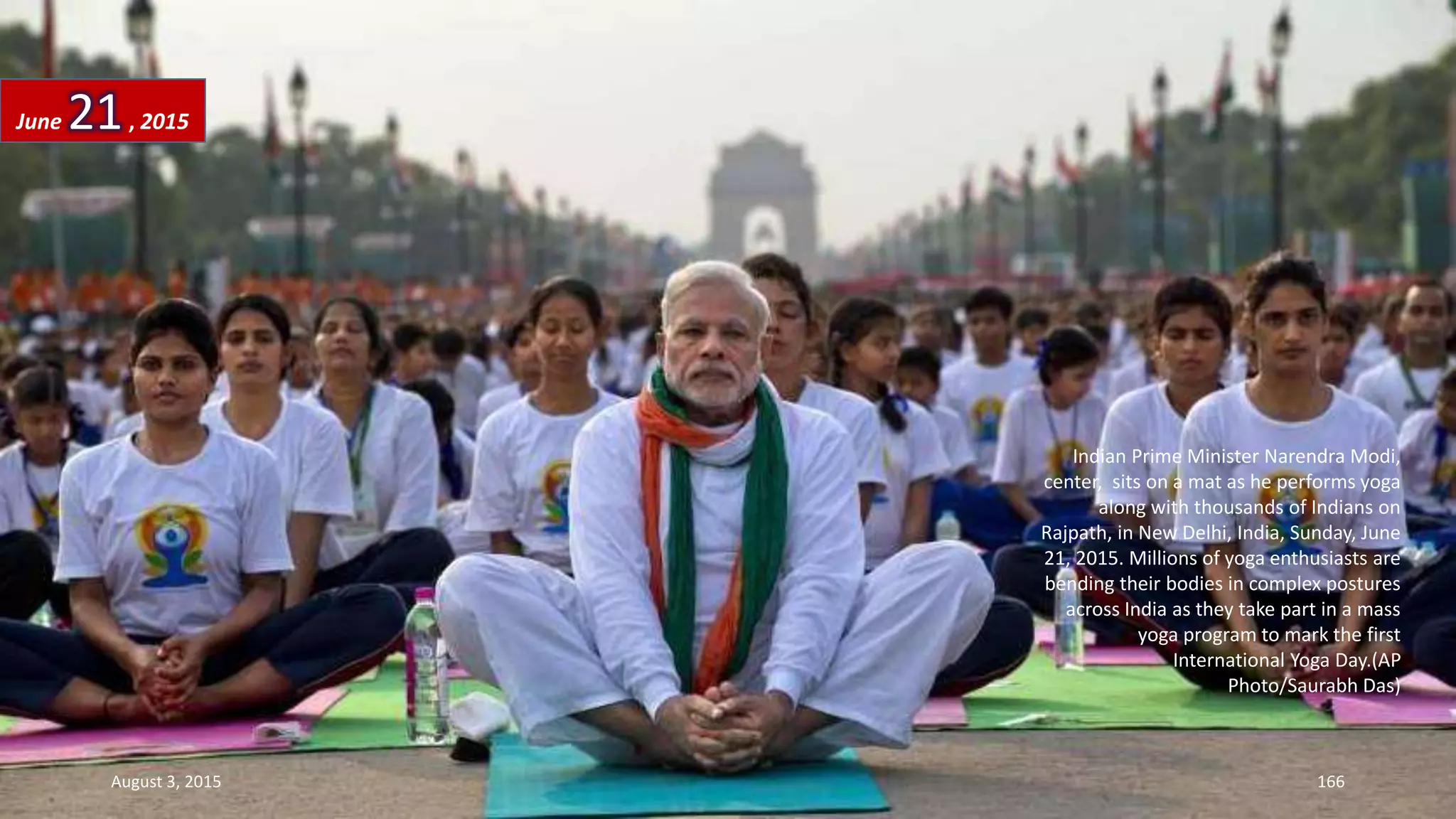 Indian Prime Minister Narendra Modi,
center, sits on a mat as he performs yoga
along with thousands of Indians on
Rajpath, in New Delhi, India, Sunday, June
21, 2015. Millions of yoga enthusiasts are
bending their bodies in complex postures
across India as they take part in a mass
yoga program to mark the first
International Yoga Day.(AP
Photo/Saurabh Das)
June 21, 2015
August 3, 2015 166
 
