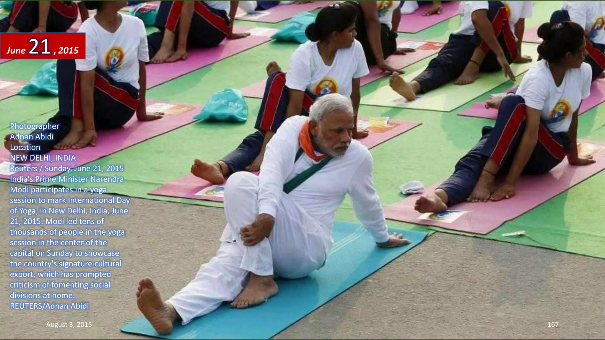 Photographer
Adnan Abidi
Location
NEW DELHI, INDIA
Reuters / Sunday, June 21, 2015
India's Prime Minister Narendra
Modi participates in a yoga
session to mark International Day
of Yoga, in New Delhi, India, June
21, 2015. Modi led tens of
thousands of people in the yoga
session in the center of the
capital on Sunday to showcase
the country's signature cultural
export, which has prompted
criticism of fomenting social
divisions at home.
REUTERS/Adnan Abidi
June 21, 2015
August 3, 2015 167
 