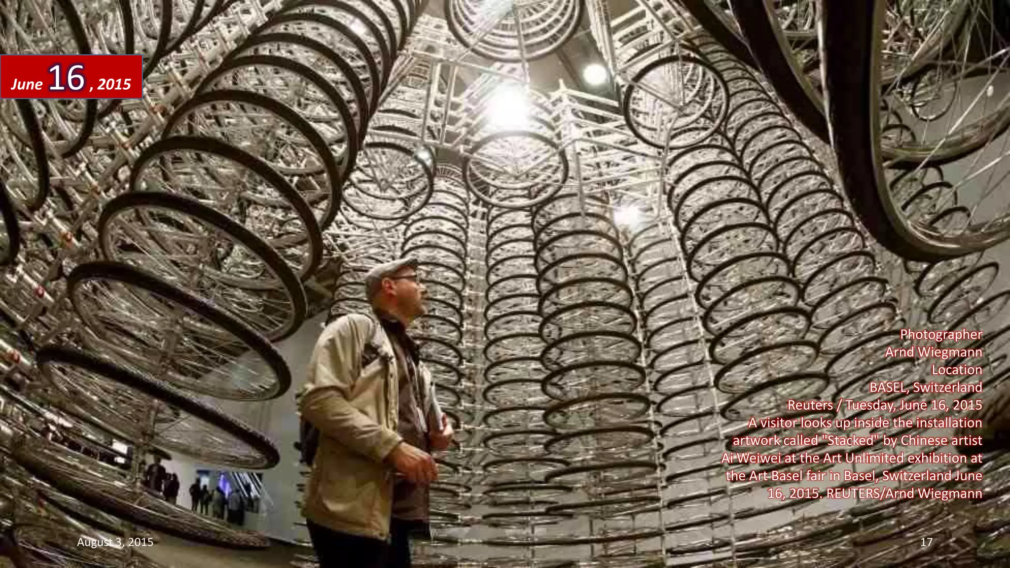 Photographer
Arnd Wiegmann
Location
BASEL, Switzerland
Reuters / Tuesday, June 16, 2015
A visitor looks up inside the installation
artwork called "Stacked" by Chinese artist
Ai Weiwei at the Art Unlimited exhibition at
the Art Basel fair in Basel, Switzerland June
16, 2015. REUTERS/Arnd Wiegmann
June 16, 2015
August 3, 2015 17
 