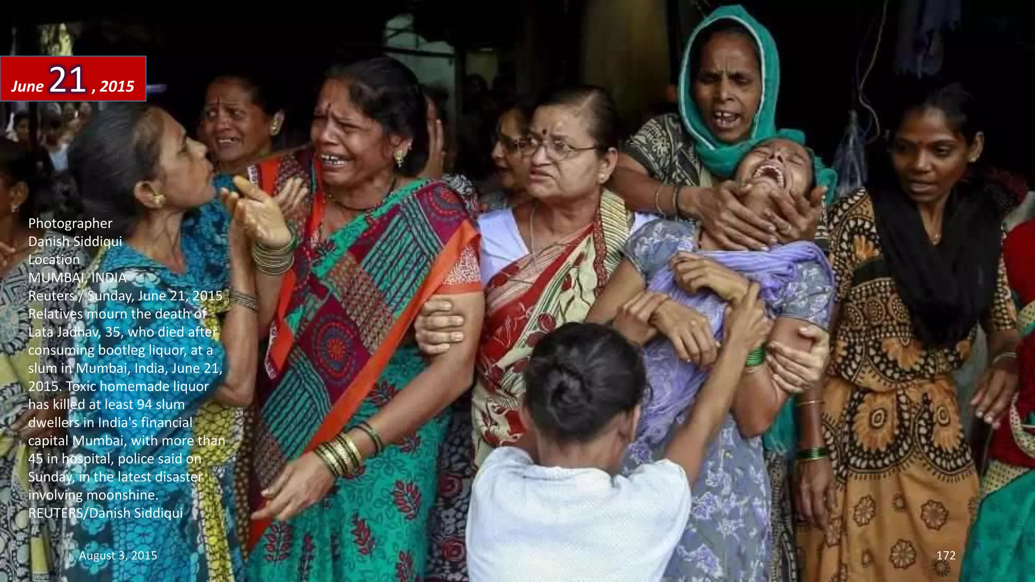 Photographer
Danish Siddiqui
Location
MUMBAI, INDIA
Reuters / Sunday, June 21, 2015
Relatives mourn the death of
Lata Jadhav, 35, who died after
consuming bootleg liquor, at a
slum in Mumbai, India, June 21,
2015. Toxic homemade liquor
has killed at least 94 slum
dwellers in India's financial
capital Mumbai, with more than
45 in hospital, police said on
Sunday, in the latest disaster
involving moonshine.
REUTERS/Danish Siddiqui
June 21, 2015
August 3, 2015 172
 