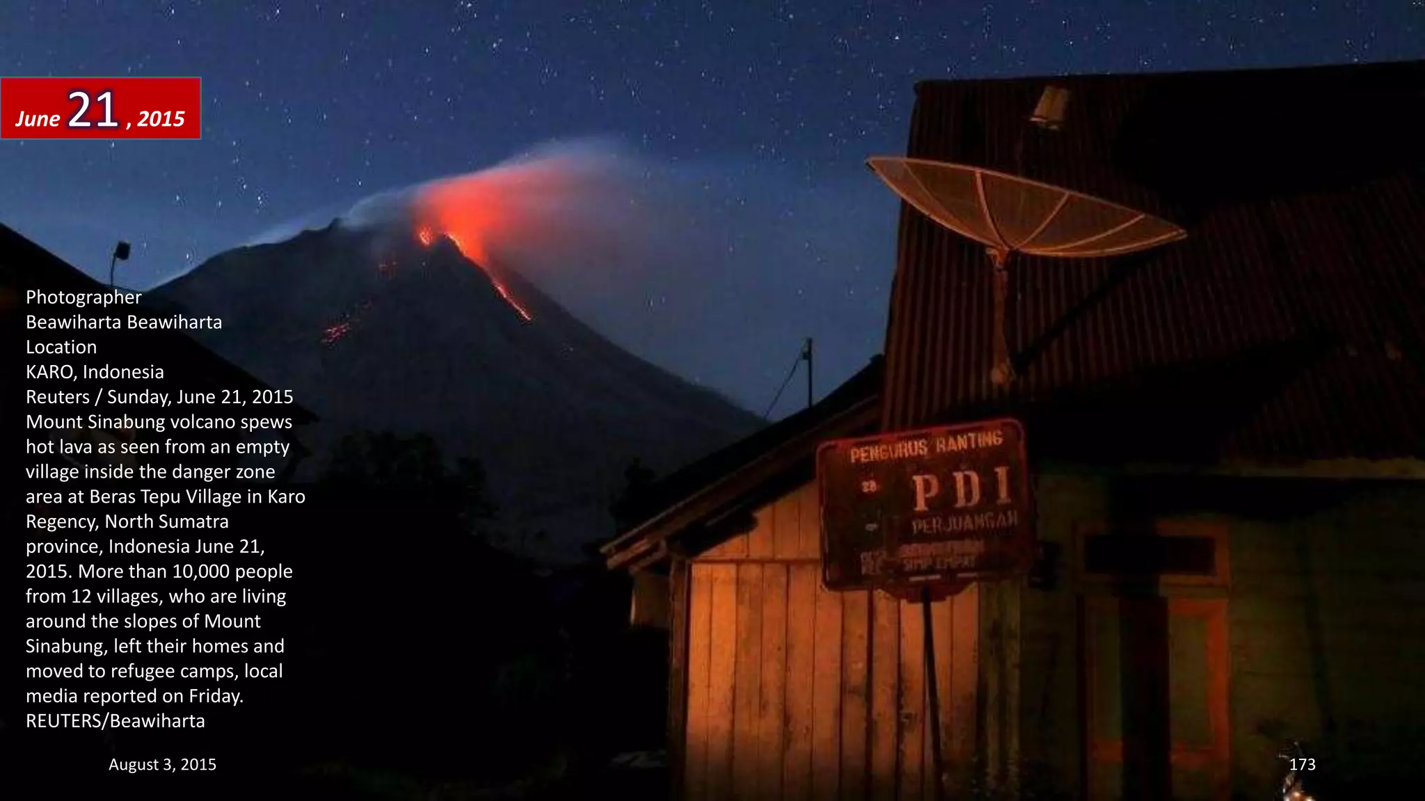 Photographer
Beawiharta Beawiharta
Location
KARO, Indonesia
Reuters / Sunday, June 21, 2015
Mount Sinabung volcano spews
hot lava as seen from an empty
village inside the danger zone
area at Beras Tepu Village in Karo
Regency, North Sumatra
province, Indonesia June 21,
2015. More than 10,000 people
from 12 villages, who are living
around the slopes of Mount
Sinabung, left their homes and
moved to refugee camps, local
media reported on Friday.
REUTERS/Beawiharta
June 21, 2015
August 3, 2015 173
 