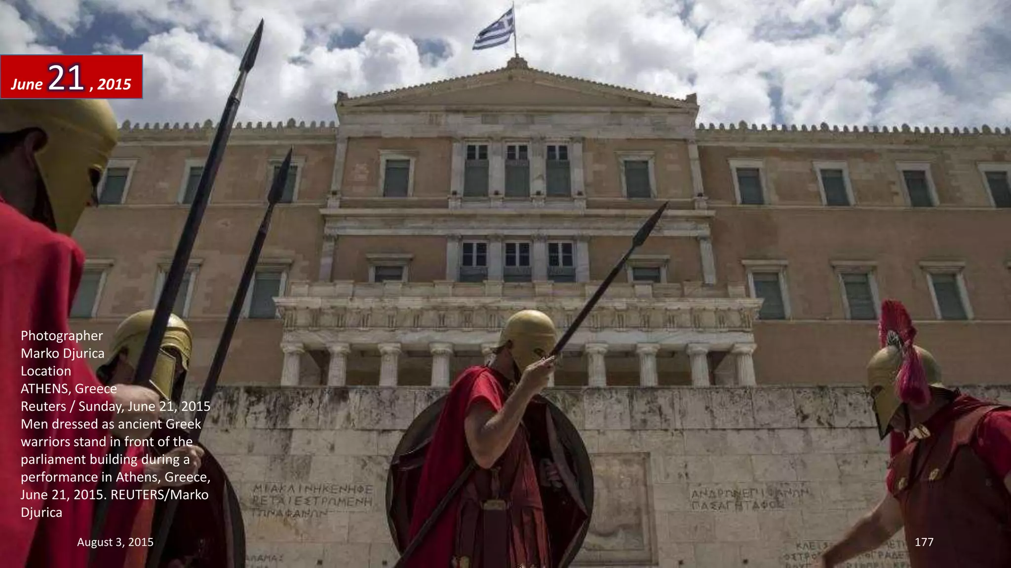 Photographer
Marko Djurica
Location
ATHENS, Greece
Reuters / Sunday, June 21, 2015
Men dressed as ancient Greek
warriors stand in front of the
parliament building during a
performance in Athens, Greece,
June 21, 2015. REUTERS/Marko
Djurica
June 21, 2015
August 3, 2015 177
 