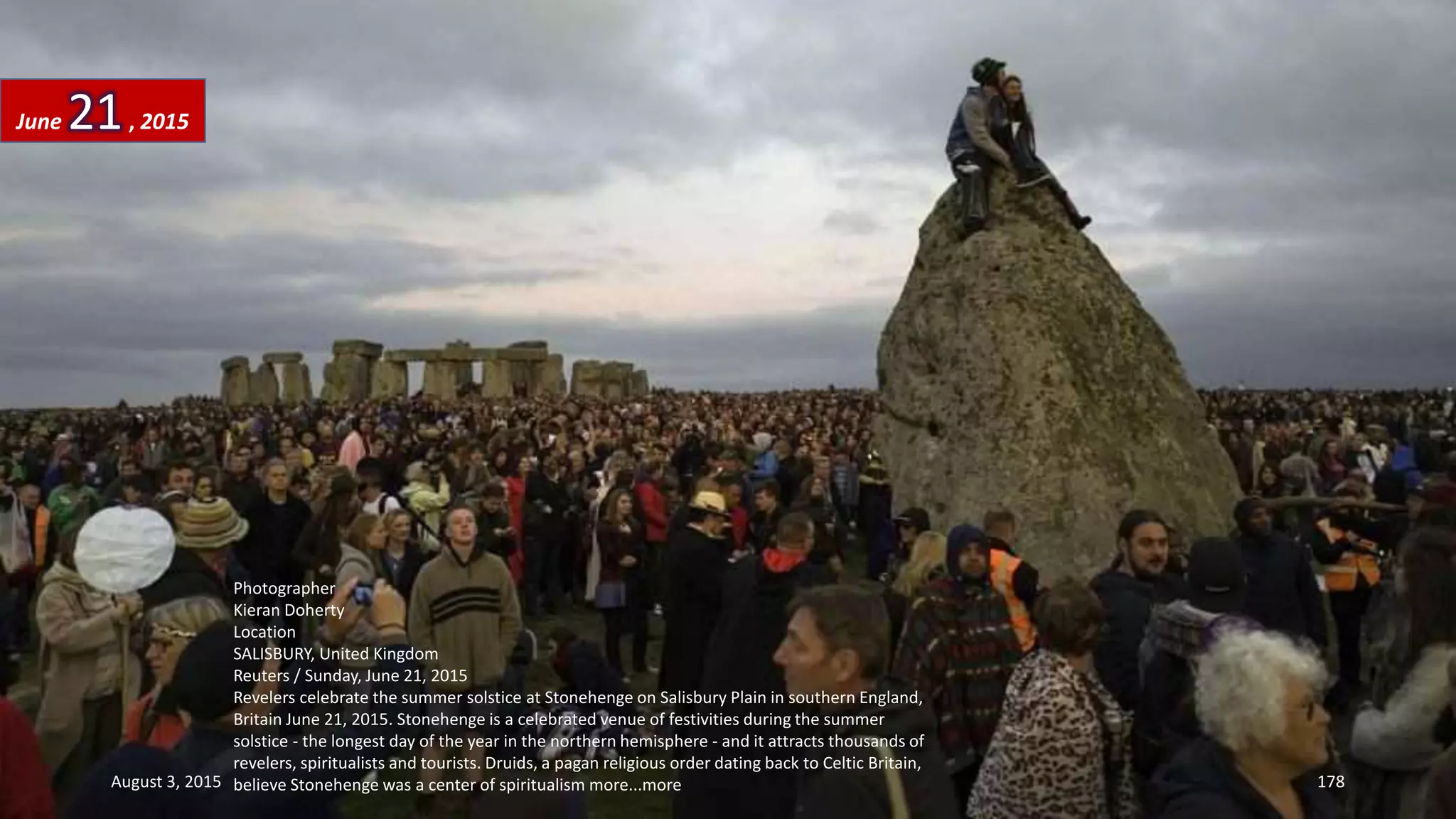 Photographer
Kieran Doherty
Location
SALISBURY, United Kingdom
Reuters / Sunday, June 21, 2015
Revelers celebrate the summer solstice at Stonehenge on Salisbury Plain in southern England,
Britain June 21, 2015. Stonehenge is a celebrated venue of festivities during the summer
solstice - the longest day of the year in the northern hemisphere - and it attracts thousands of
revelers, spiritualists and tourists. Druids, a pagan religious order dating back to Celtic Britain,
believe Stonehenge was a center of spiritualism more...more
June 21, 2015
August 3, 2015 178
 