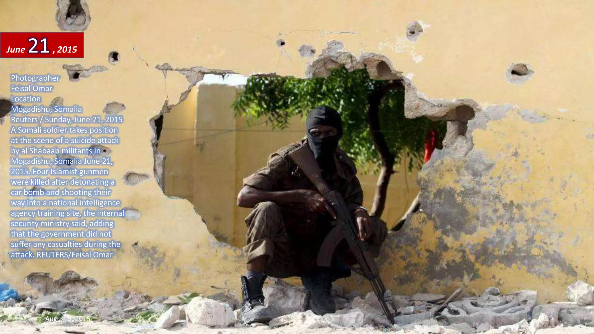 Photographer
Feisal Omar
Location
Mogadishu, Somalia
Reuters / Sunday, June 21, 2015
A Somali soldier takes position
at the scene of a suicide attack
by al Shabaab militants in
Mogadishu, Somalia June 21,
2015. Four Islamist gunmen
were killed after detonating a
car bomb and shooting their
way into a national intelligence
agency training site, the internal
security ministry said, adding
that the government did not
suffer any casualties during the
attack. REUTERS/Feisal Omar
June 21, 2015
August 3, 2015 179
 