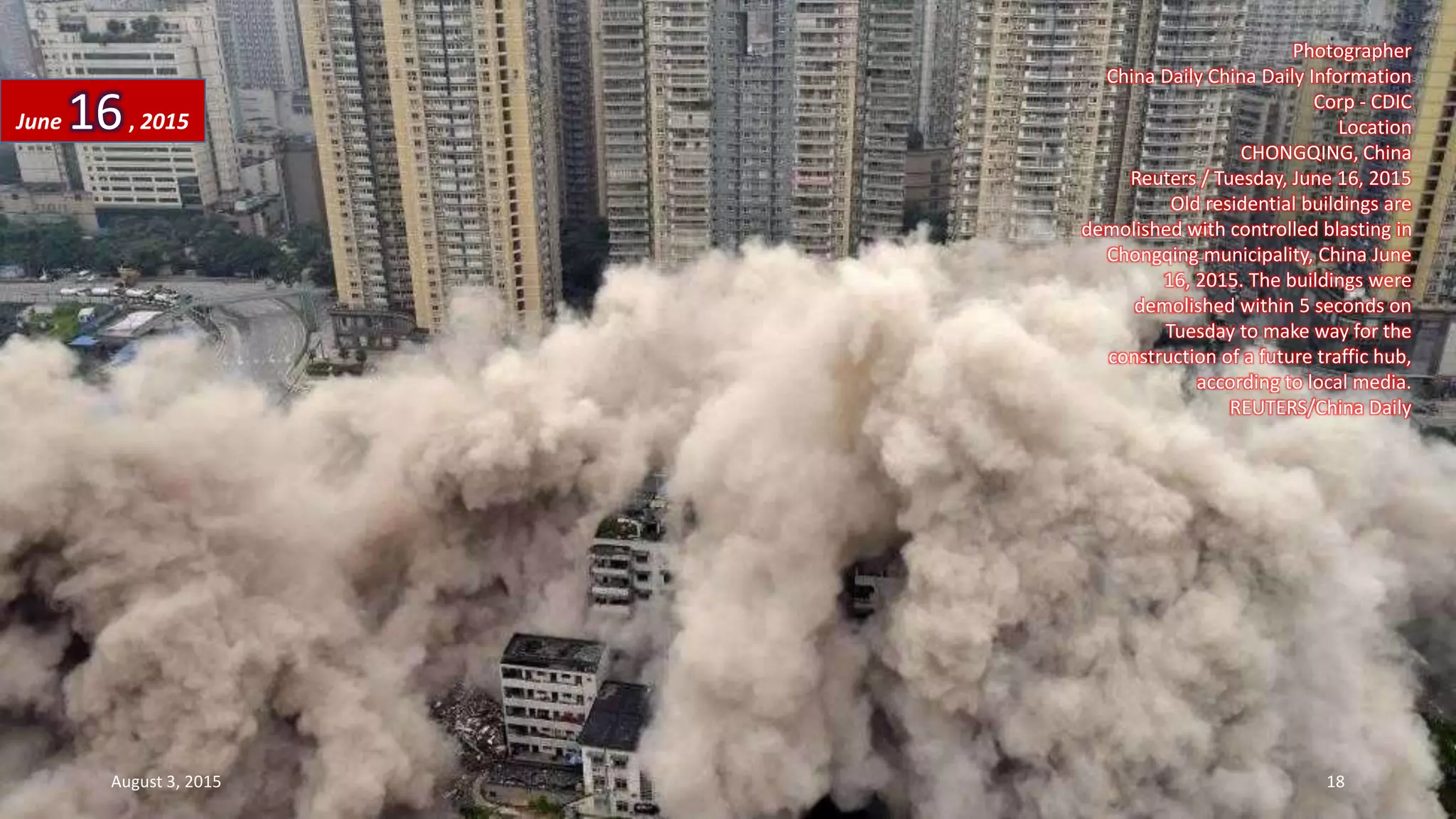 Photographer
China Daily China Daily Information
Corp - CDIC
Location
CHONGQING, China
Reuters / Tuesday, June 16, 2015
Old residential buildings are
demolished with controlled blasting in
Chongqing municipality, China June
16, 2015. The buildings were
demolished within 5 seconds on
Tuesday to make way for the
construction of a future traffic hub,
according to local media.
REUTERS/China Daily
June 16, 2015
August 3, 2015 18
 