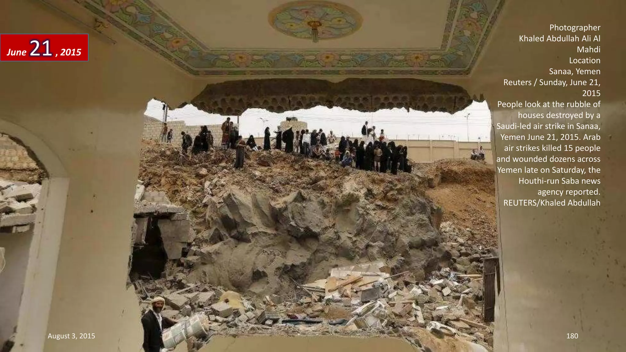 Photographer
Khaled Abdullah Ali Al
Mahdi
Location
Sanaa, Yemen
Reuters / Sunday, June 21,
2015
People look at the rubble of
houses destroyed by a
Saudi-led air strike in Sanaa,
Yemen June 21, 2015. Arab
air strikes killed 15 people
and wounded dozens across
Yemen late on Saturday, the
Houthi-run Saba news
agency reported.
REUTERS/Khaled Abdullah
June 21, 2015
August 3, 2015 180
 