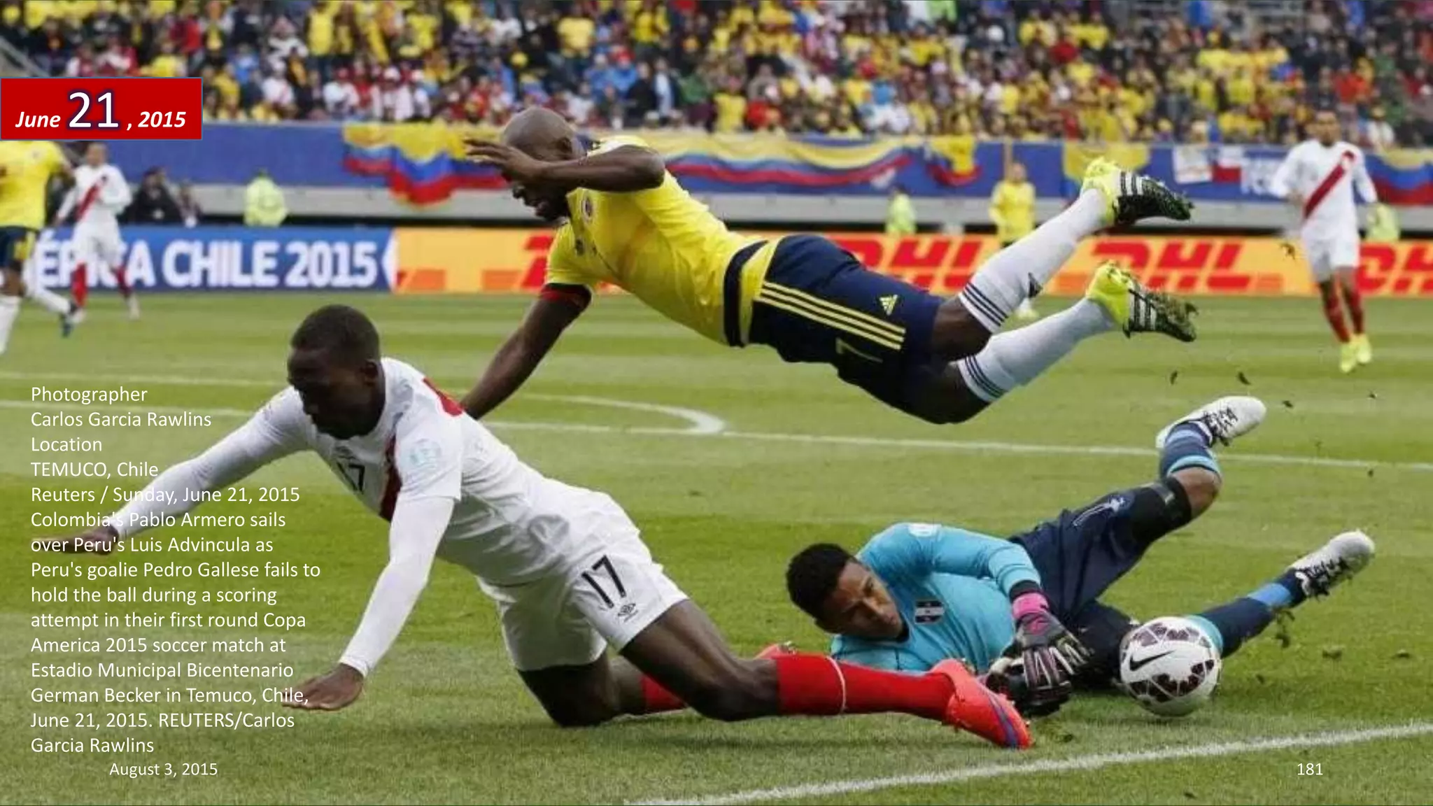 Photographer
Carlos Garcia Rawlins
Location
TEMUCO, Chile
Reuters / Sunday, June 21, 2015
Colombia's Pablo Armero sails
over Peru's Luis Advincula as
Peru's goalie Pedro Gallese fails to
hold the ball during a scoring
attempt in their first round Copa
America 2015 soccer match at
Estadio Municipal Bicentenario
German Becker in Temuco, Chile,
June 21, 2015. REUTERS/Carlos
Garcia Rawlins
June 21, 2015
August 3, 2015 181
 