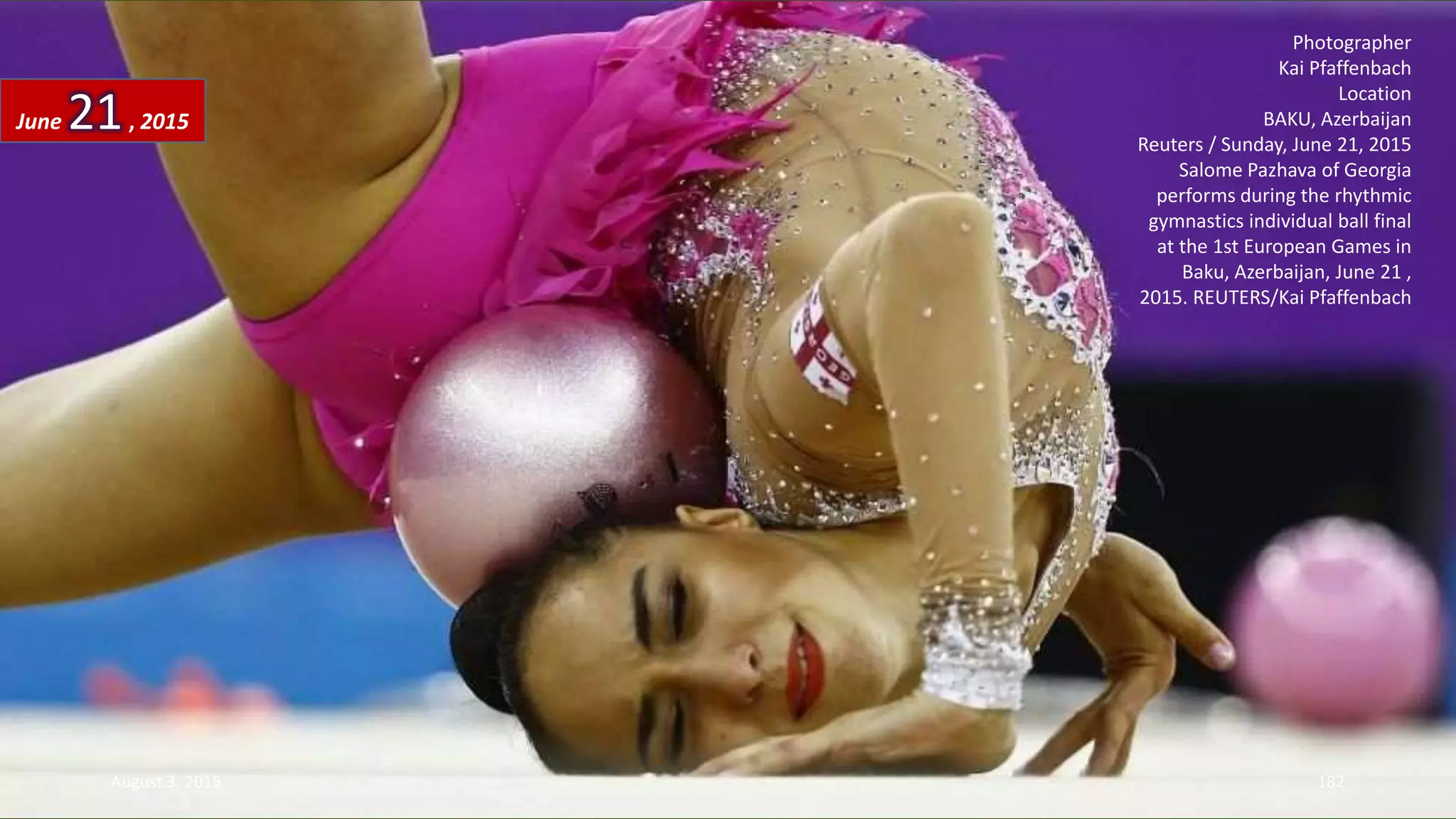 Photographer
Kai Pfaffenbach
Location
BAKU, Azerbaijan
Reuters / Sunday, June 21, 2015
Salome Pazhava of Georgia
performs during the rhythmic
gymnastics individual ball final
at the 1st European Games in
Baku, Azerbaijan, June 21 ,
2015. REUTERS/Kai Pfaffenbach
June 21, 2015
August 3, 2015 182
 