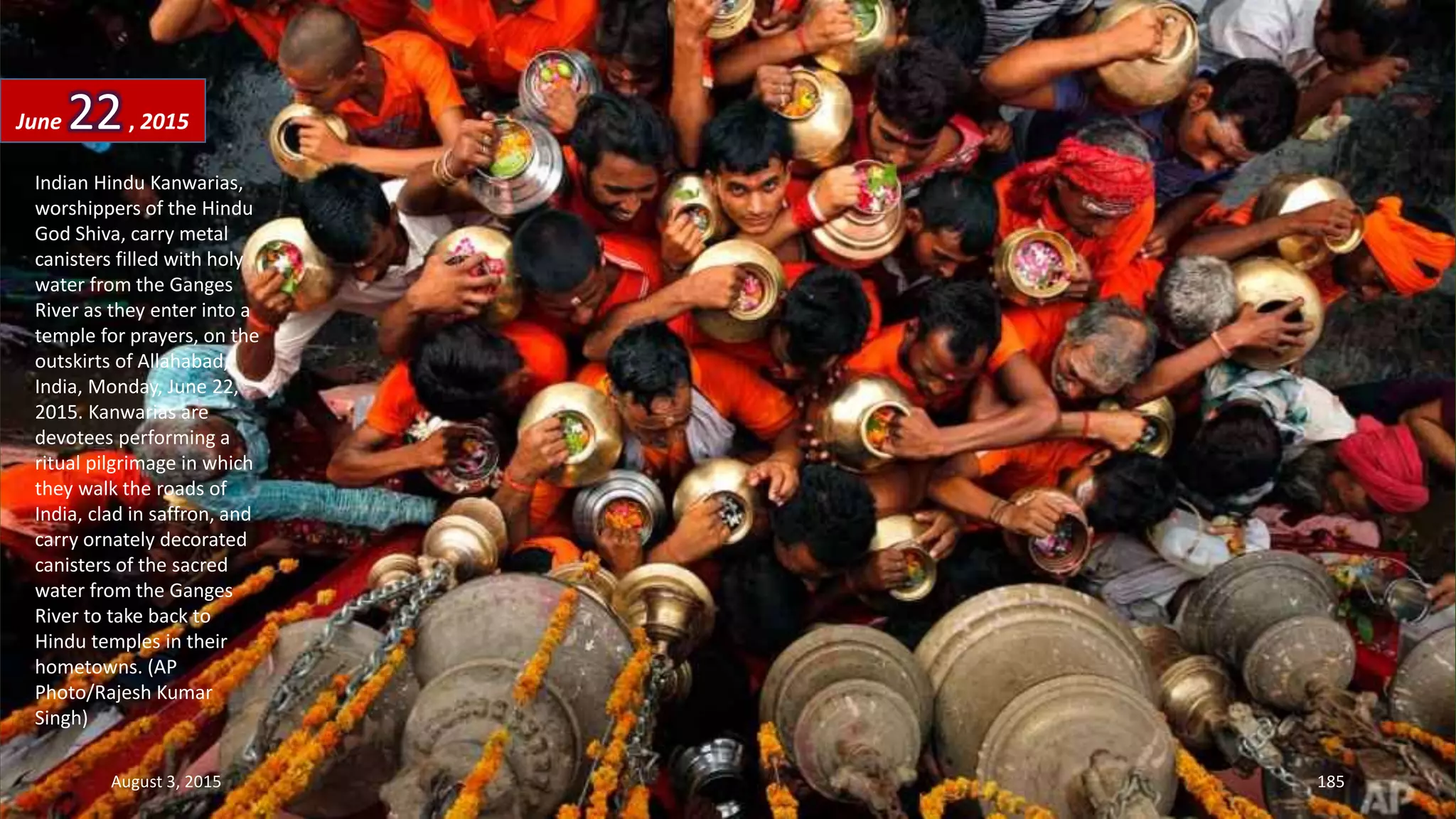 Indian Hindu Kanwarias,
worshippers of the Hindu
God Shiva, carry metal
canisters filled with holy
water from the Ganges
River as they enter into a
temple for prayers, on the
outskirts of Allahabad,
India, Monday, June 22,
2015. Kanwarias are
devotees performing a
ritual pilgrimage in which
they walk the roads of
India, clad in saffron, and
carry ornately decorated
canisters of the sacred
water from the Ganges
River to take back to
Hindu temples in their
hometowns. (AP
Photo/Rajesh Kumar
Singh)
June 22, 2015
August 3, 2015 185
 