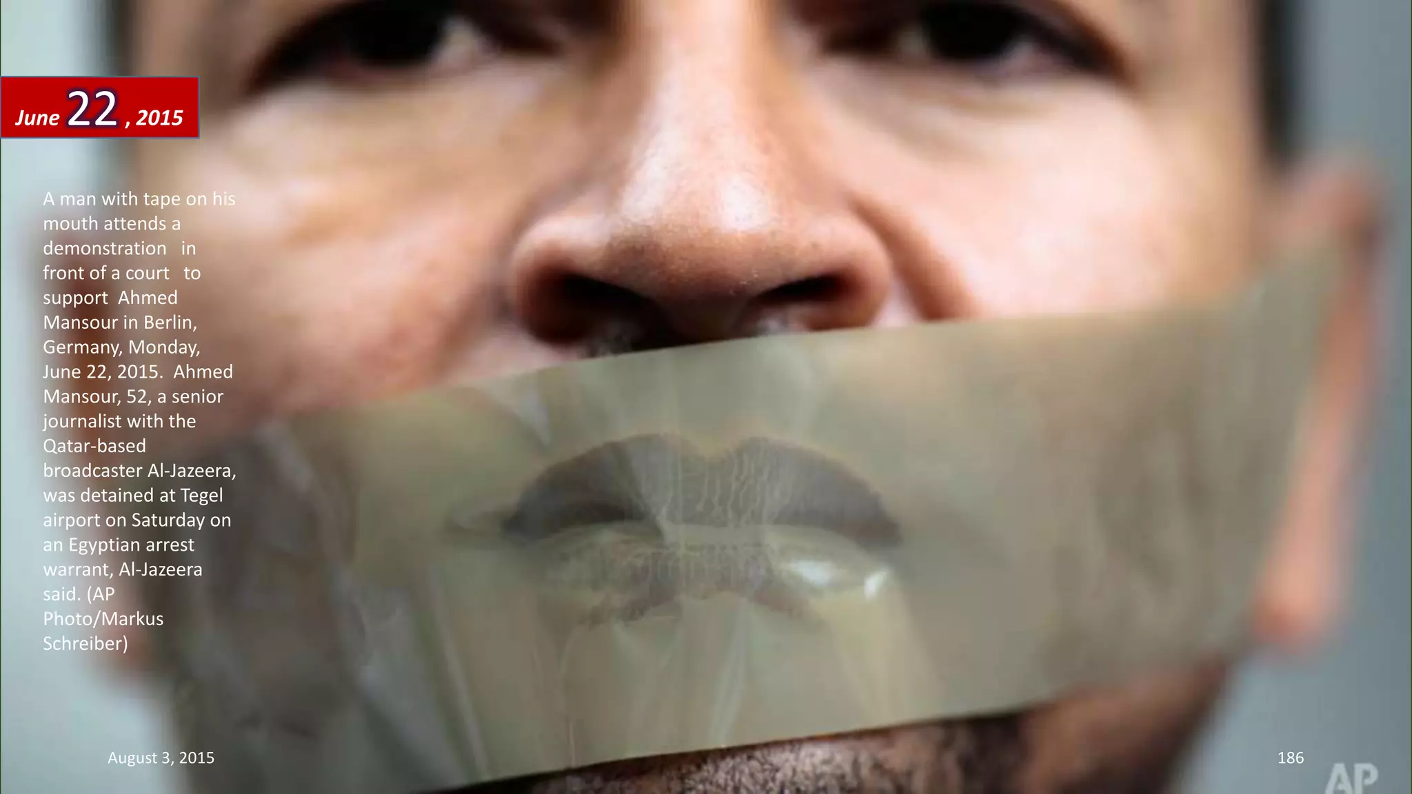 A man with tape on his
mouth attends a
demonstration in
front of a court to
support Ahmed
Mansour in Berlin,
Germany, Monday,
June 22, 2015. Ahmed
Mansour, 52, a senior
journalist with the
Qatar-based
broadcaster Al-Jazeera,
was detained at Tegel
airport on Saturday on
an Egyptian arrest
warrant, Al-Jazeera
said. (AP
Photo/Markus
Schreiber)
June 22, 2015
August 3, 2015 186
 