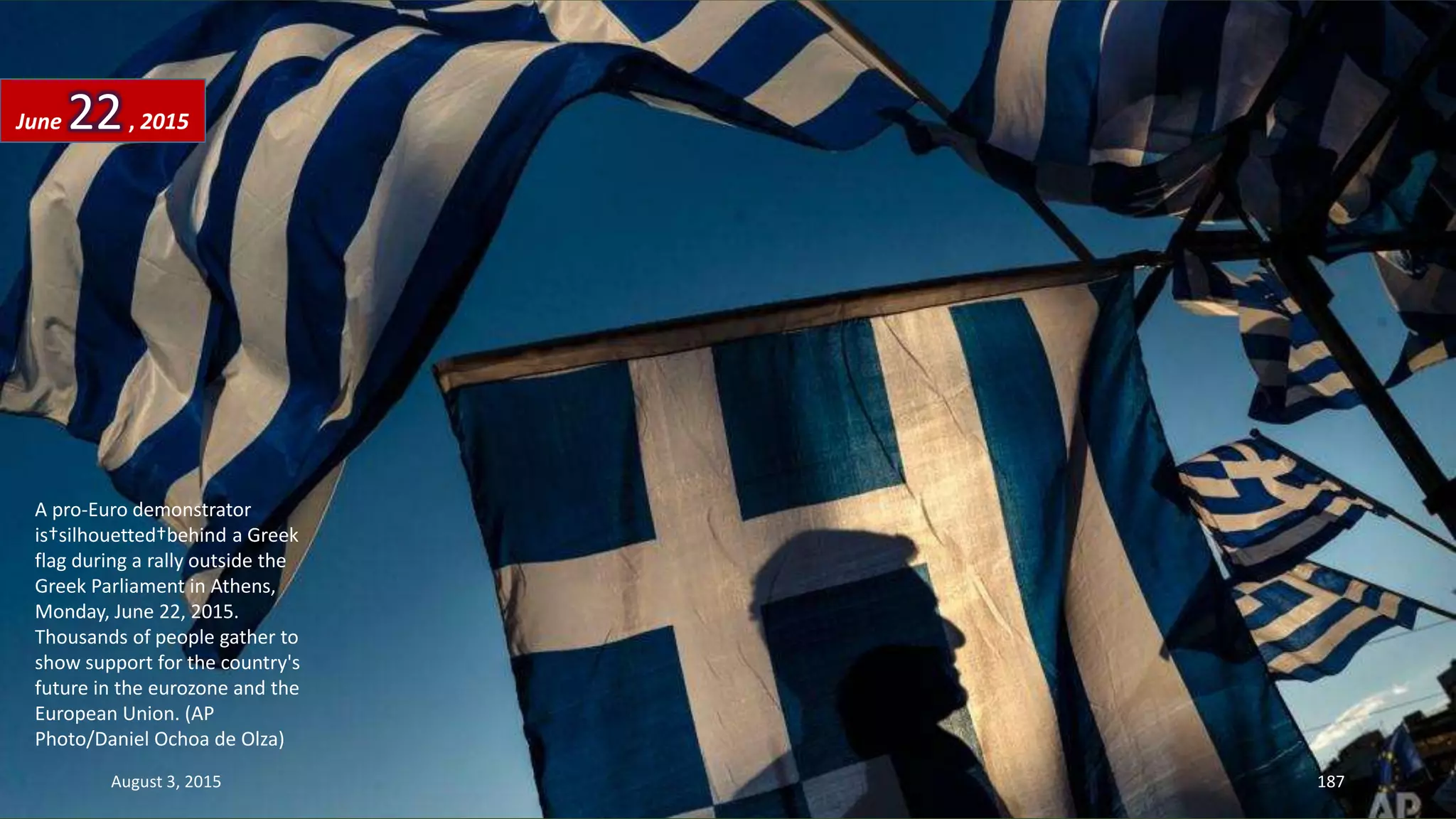 A pro-Euro demonstrator
is†silhouetted†behind a Greek
flag during a rally outside the
Greek Parliament in Athens,
Monday, June 22, 2015.
Thousands of people gather to
show support for the country's
future in the eurozone and the
European Union. (AP
Photo/Daniel Ochoa de Olza)
June 22, 2015
August 3, 2015 187
 