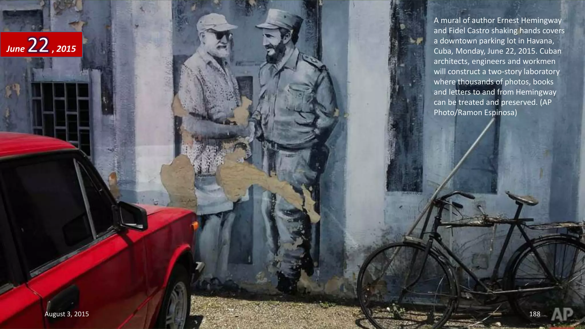 A mural of author Ernest Hemingway
and Fidel Castro shaking hands covers
a downtown parking lot in Havana,
Cuba, Monday, June 22, 2015. Cuban
architects, engineers and workmen
will construct a two-story laboratory
where thousands of photos, books
and letters to and from Hemingway
can be treated and preserved. (AP
Photo/Ramon Espinosa)
June 22, 2015
August 3, 2015 188
 