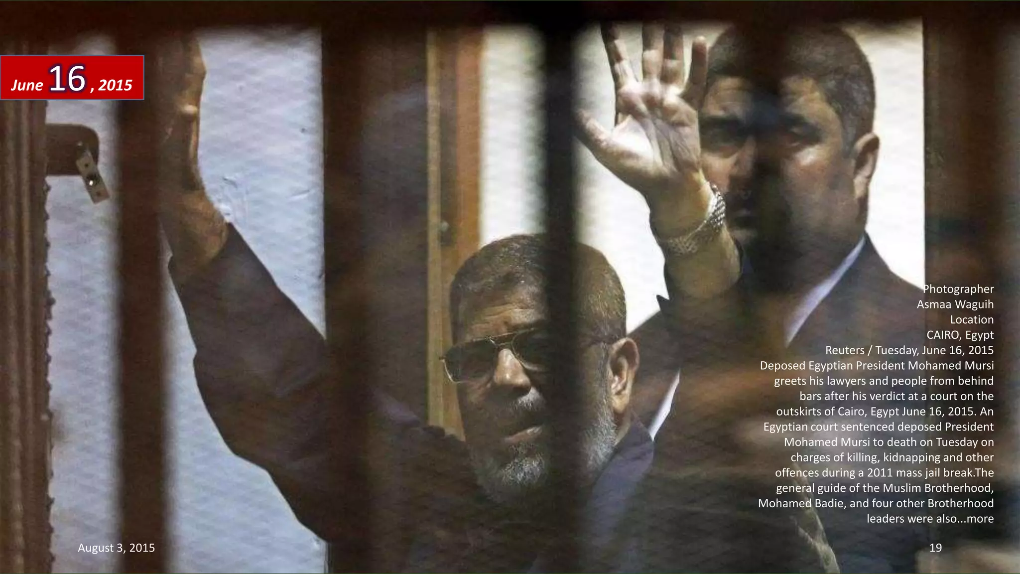 Photographer
Asmaa Waguih
Location
CAIRO, Egypt
Reuters / Tuesday, June 16, 2015
Deposed Egyptian President Mohamed Mursi
greets his lawyers and people from behind
bars after his verdict at a court on the
outskirts of Cairo, Egypt June 16, 2015. An
Egyptian court sentenced deposed President
Mohamed Mursi to death on Tuesday on
charges of killing, kidnapping and other
offences during a 2011 mass jail break.The
general guide of the Muslim Brotherhood,
Mohamed Badie, and four other Brotherhood
leaders were also...more
June 16, 2015
August 3, 2015 19
 