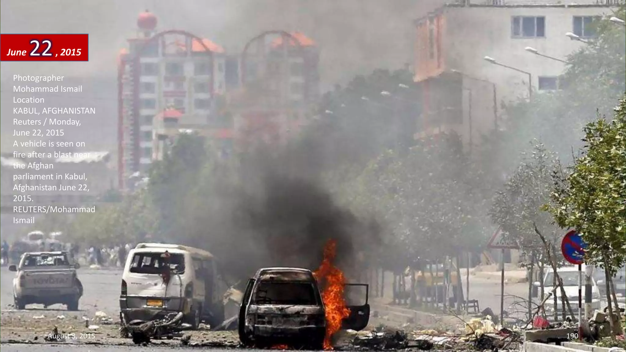 Photographer
Mohammad Ismail
Location
KABUL, AFGHANISTAN
Reuters / Monday,
June 22, 2015
A vehicle is seen on
fire after a blast near
the Afghan
parliament in Kabul,
Afghanistan June 22,
2015.
REUTERS/Mohammad
Ismail
June 22, 2015
August 3, 2015 190
 
