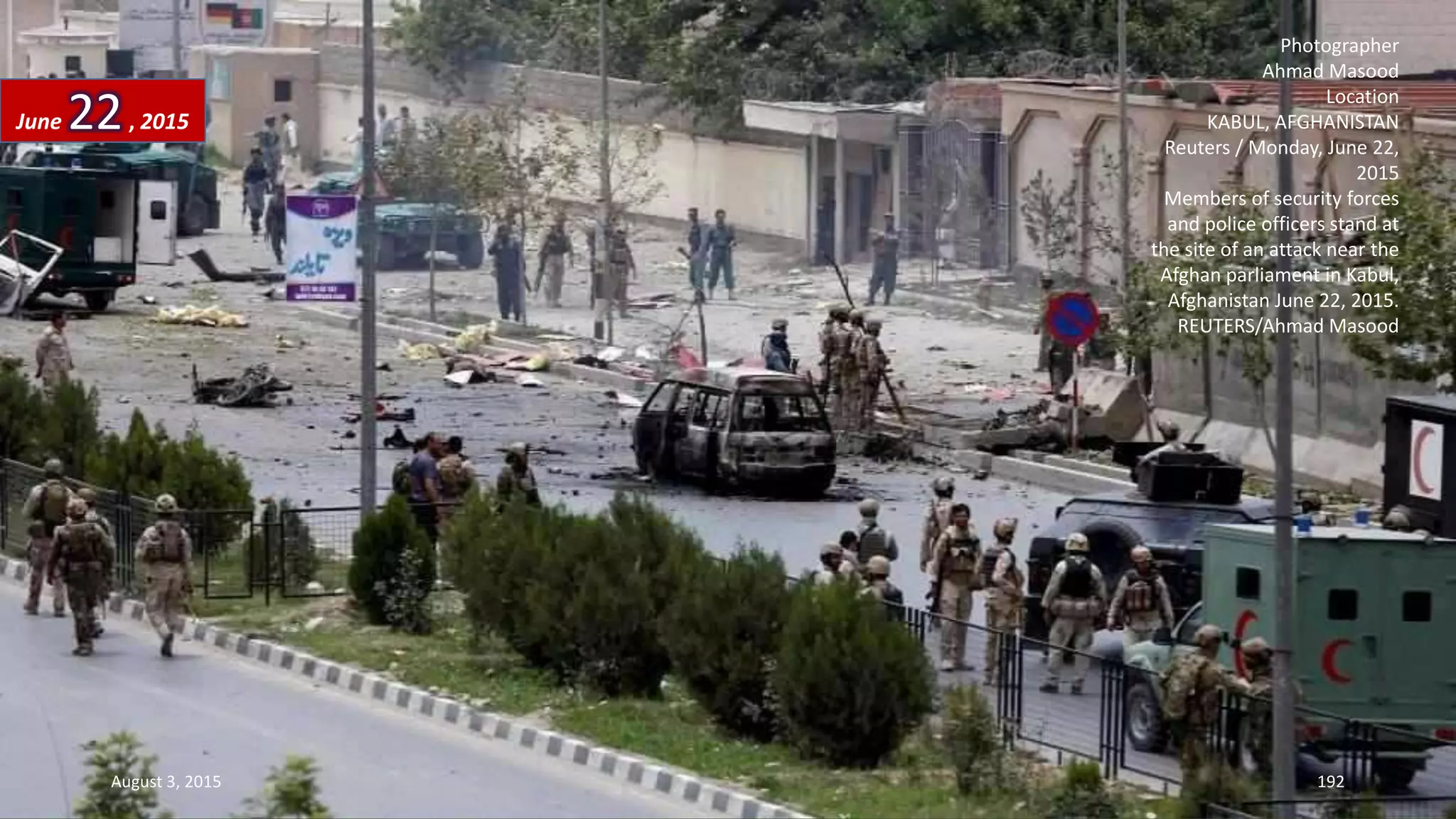 Photographer
Ahmad Masood
Location
KABUL, AFGHANISTAN
Reuters / Monday, June 22,
2015
Members of security forces
and police officers stand at
the site of an attack near the
Afghan parliament in Kabul,
Afghanistan June 22, 2015.
REUTERS/Ahmad Masood
June 22, 2015
August 3, 2015 192
 