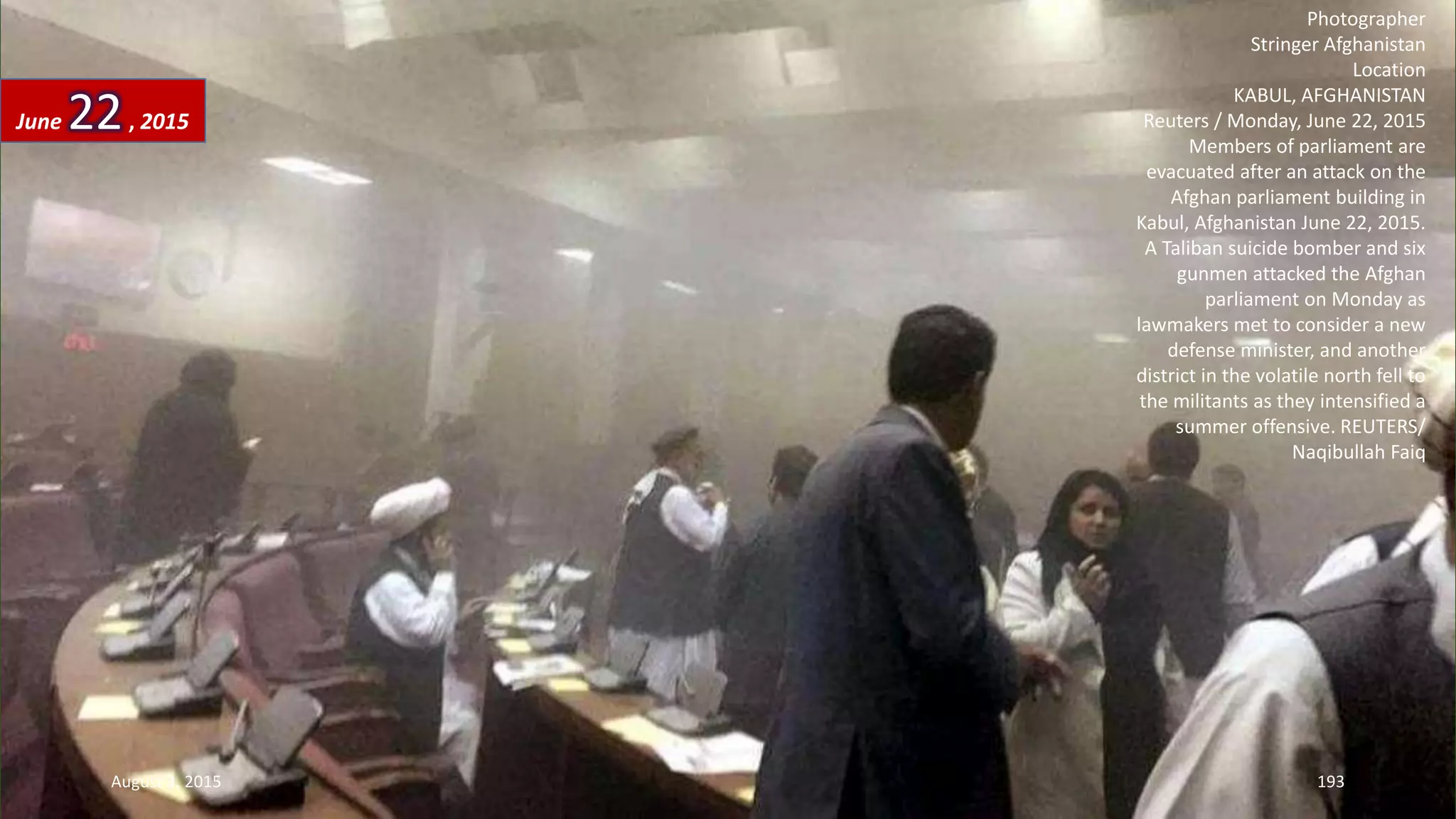 Photographer
Stringer Afghanistan
Location
KABUL, AFGHANISTAN
Reuters / Monday, June 22, 2015
Members of parliament are
evacuated after an attack on the
Afghan parliament building in
Kabul, Afghanistan June 22, 2015.
A Taliban suicide bomber and six
gunmen attacked the Afghan
parliament on Monday as
lawmakers met to consider a new
defense minister, and another
district in the volatile north fell to
the militants as they intensified a
summer offensive. REUTERS/
Naqibullah Faiq
June 22, 2015
August 3, 2015 193
 