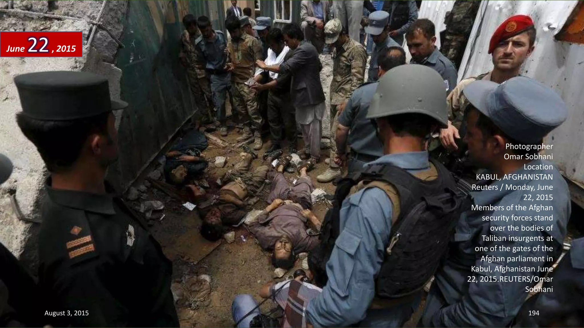 Photographer
Omar Sobhani
Location
KABUL, AFGHANISTAN
Reuters / Monday, June
22, 2015
Members of the Afghan
security forces stand
over the bodies of
Taliban insurgents at
one of the gates of the
Afghan parliament in
Kabul, Afghanistan June
22, 2015.REUTERS/Omar
Sobhani
June 22, 2015
August 3, 2015 194
 