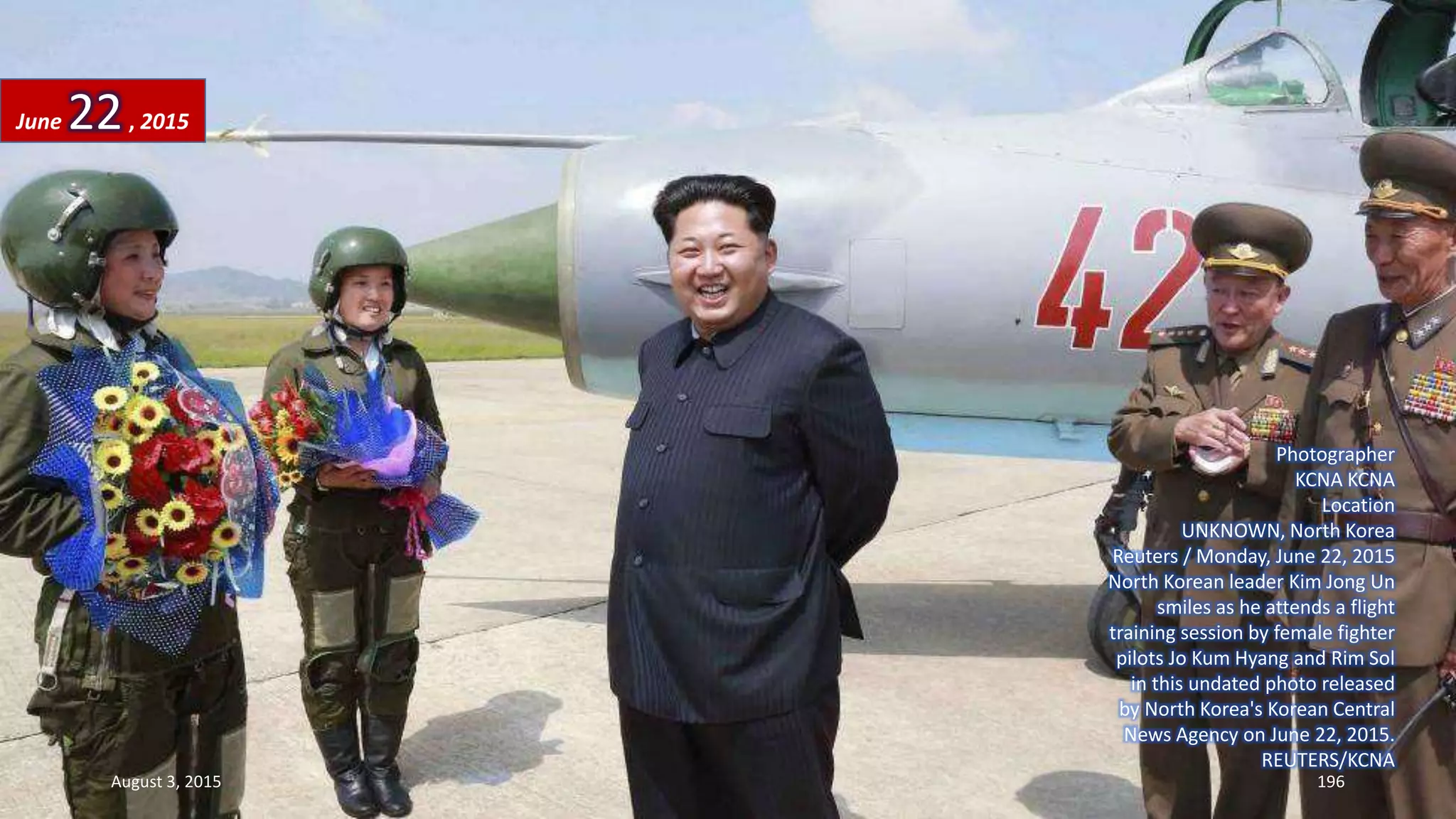 Photographer
KCNA KCNA
Location
UNKNOWN, North Korea
Reuters / Monday, June 22, 2015
North Korean leader Kim Jong Un
smiles as he attends a flight
training session by female fighter
pilots Jo Kum Hyang and Rim Sol
in this undated photo released
by North Korea's Korean Central
News Agency on June 22, 2015.
REUTERS/KCNA
June 22, 2015
August 3, 2015 196
 