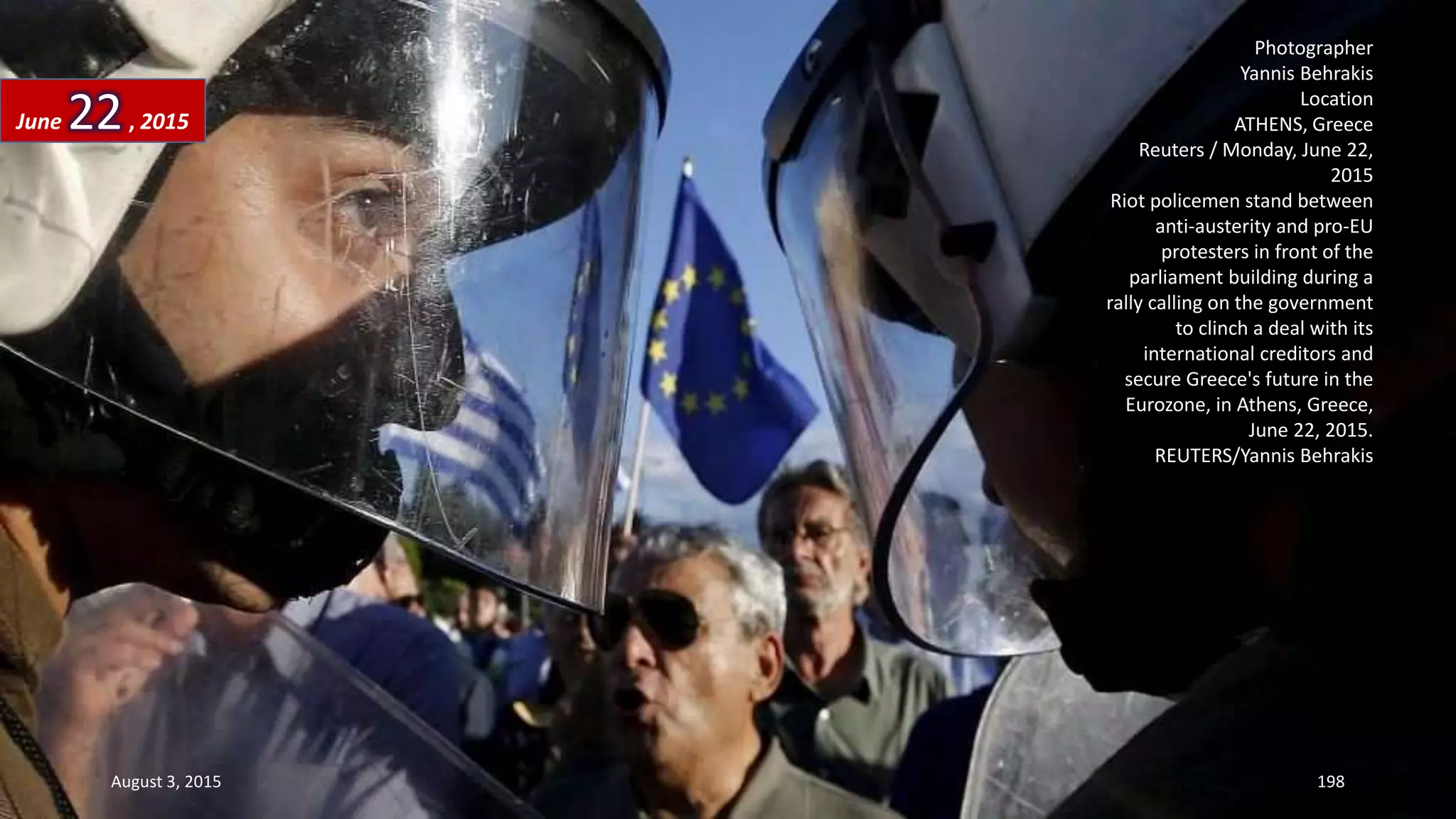 Photographer
Yannis Behrakis
Location
ATHENS, Greece
Reuters / Monday, June 22,
2015
Riot policemen stand between
anti-austerity and pro-EU
protesters in front of the
parliament building during a
rally calling on the government
to clinch a deal with its
international creditors and
secure Greece's future in the
Eurozone, in Athens, Greece,
June 22, 2015.
REUTERS/Yannis Behrakis
June 22, 2015
August 3, 2015 198
 