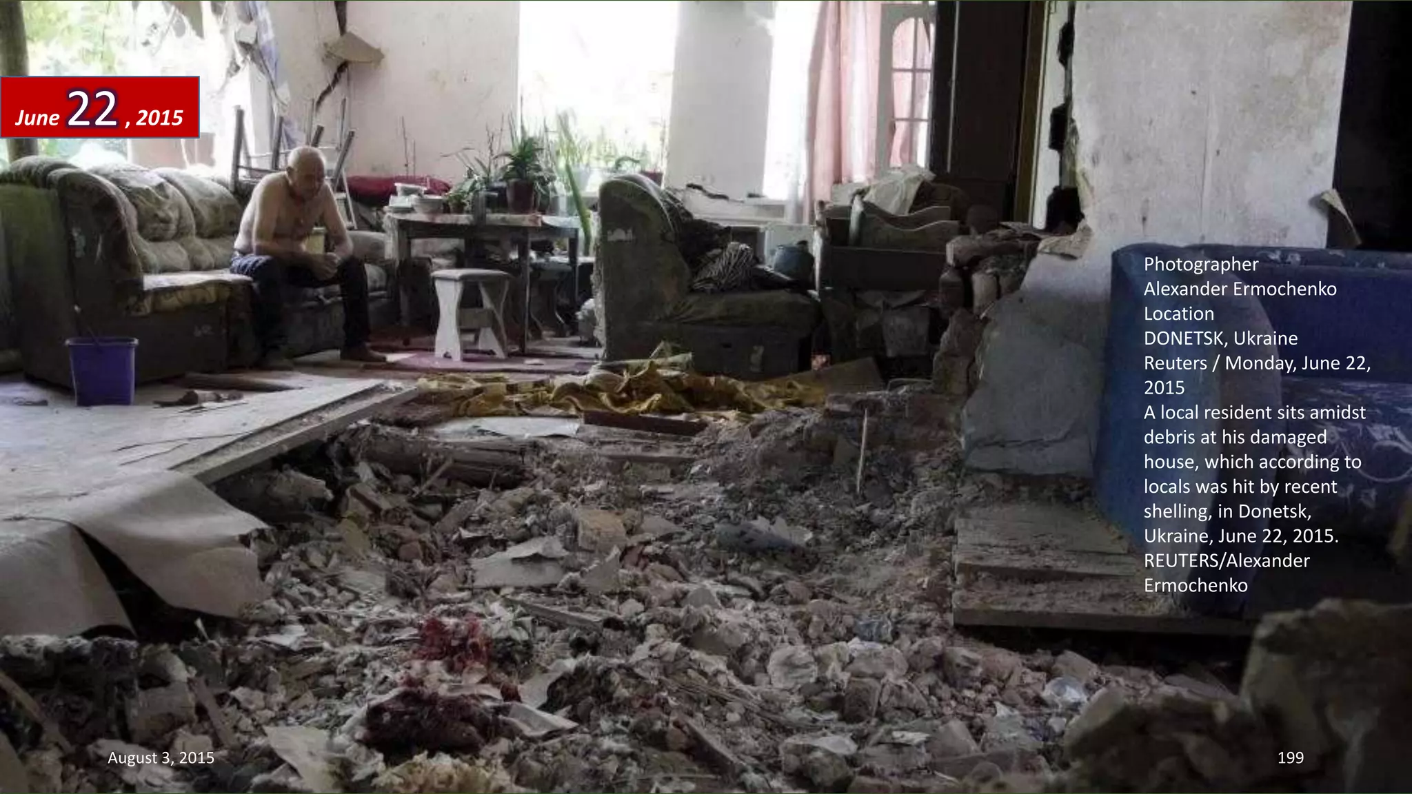 Photographer
Alexander Ermochenko
Location
DONETSK, Ukraine
Reuters / Monday, June 22,
2015
A local resident sits amidst
debris at his damaged
house, which according to
locals was hit by recent
shelling, in Donetsk,
Ukraine, June 22, 2015.
REUTERS/Alexander
Ermochenko
June 22, 2015
August 3, 2015 199
 