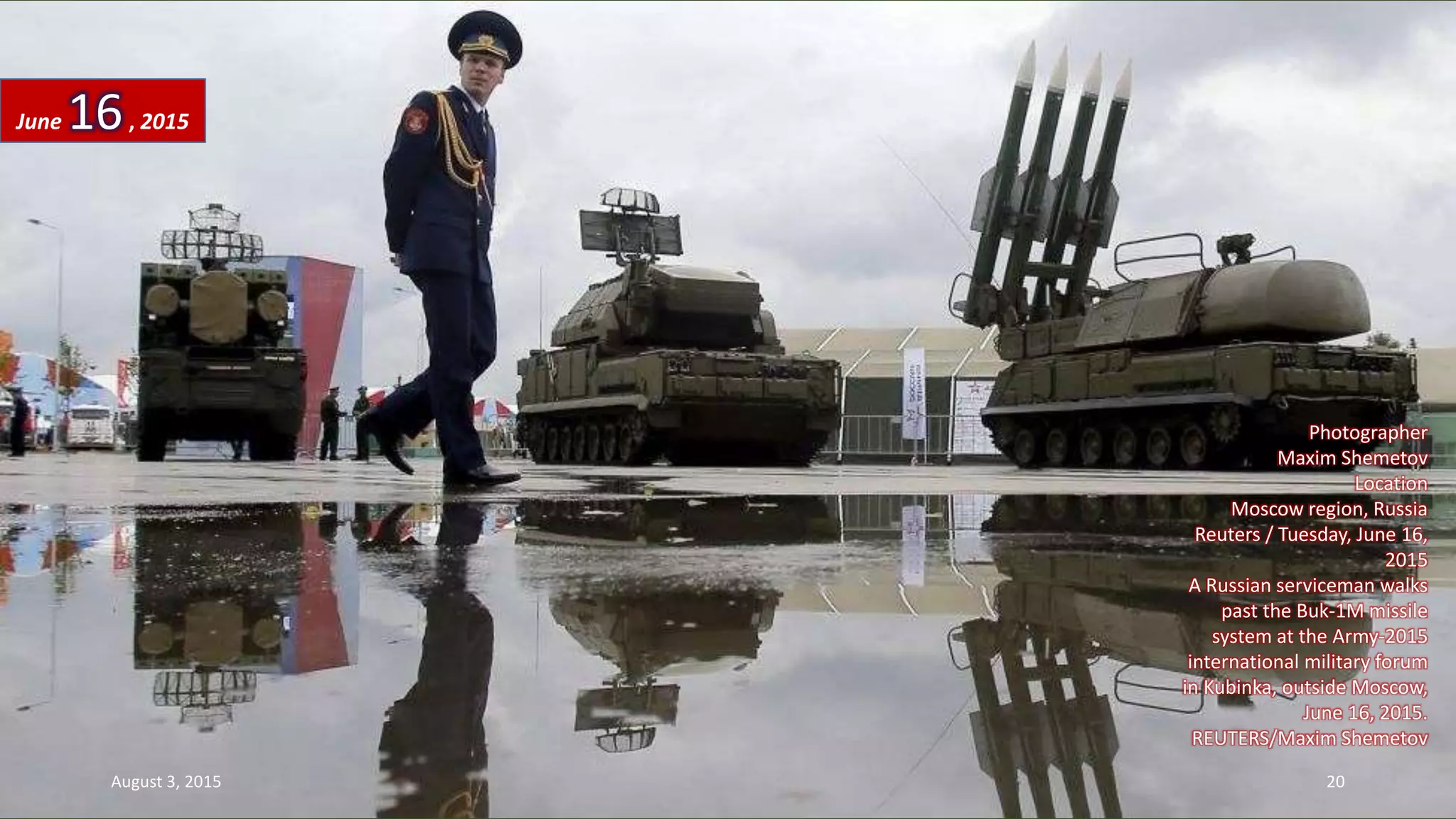 Photographer
Maxim Shemetov
Location
Moscow region, Russia
Reuters / Tuesday, June 16,
2015
A Russian serviceman walks
past the Buk-1M missile
system at the Army-2015
international military forum
in Kubinka, outside Moscow,
June 16, 2015.
REUTERS/Maxim Shemetov
June 16, 2015
August 3, 2015 20
 