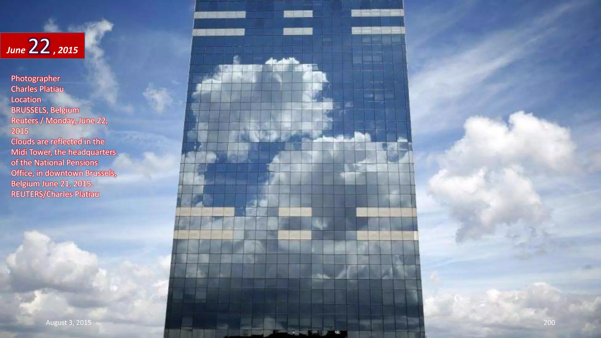 Photographer
Charles Platiau
Location
BRUSSELS, Belgium
Reuters / Monday, June 22,
2015
Clouds are reflected in the
Midi Tower, the headquarters
of the National Pensions
Office, in downtown Brussels,
Belgium June 21, 2015.
REUTERS/Charles Platiau
June 22, 2015
August 3, 2015 200
 