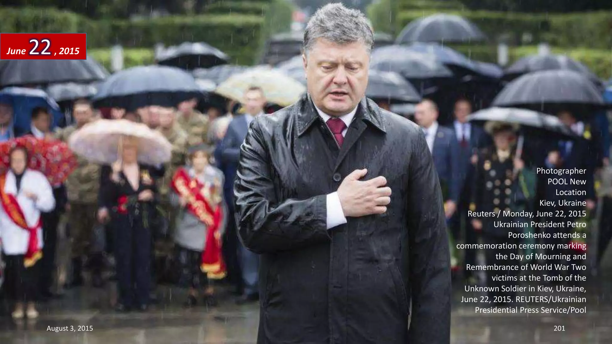 Photographer
POOL New
Location
Kiev, Ukraine
Reuters / Monday, June 22, 2015
Ukrainian President Petro
Poroshenko attends a
commemoration ceremony marking
the Day of Mourning and
Remembrance of World War Two
victims at the Tomb of the
Unknown Soldier in Kiev, Ukraine,
June 22, 2015. REUTERS/Ukrainian
Presidential Press Service/Pool
June 22, 2015
August 3, 2015 201
 