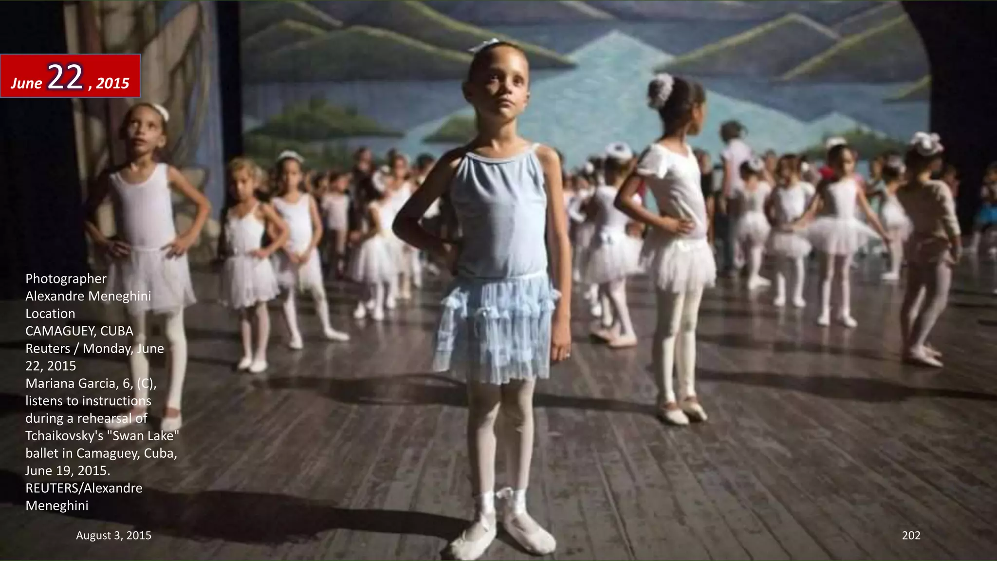 Photographer
Alexandre Meneghini
Location
CAMAGUEY, CUBA
Reuters / Monday, June
22, 2015
Mariana Garcia, 6, (C),
listens to instructions
during a rehearsal of
Tchaikovsky's "Swan Lake"
ballet in Camaguey, Cuba,
June 19, 2015.
REUTERS/Alexandre
Meneghini
June 22, 2015
August 3, 2015 202
 
