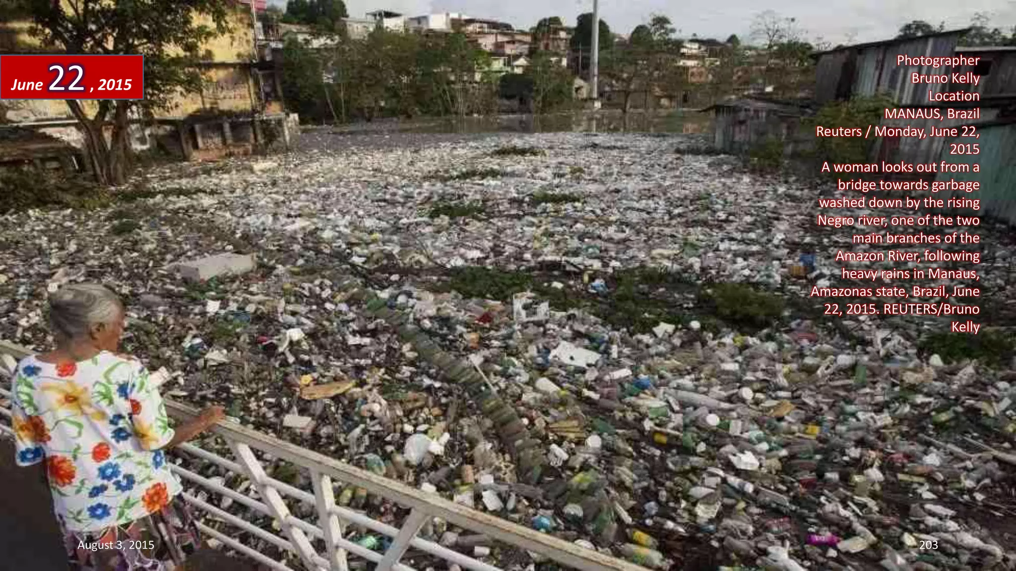 Photographer
Bruno Kelly
Location
MANAUS, Brazil
Reuters / Monday, June 22,
2015
A woman looks out from a
bridge towards garbage
washed down by the rising
Negro river, one of the two
main branches of the
Amazon River, following
heavy rains in Manaus,
Amazonas state, Brazil, June
22, 2015. REUTERS/Bruno
Kelly
June 22, 2015
August 3, 2015 203
 