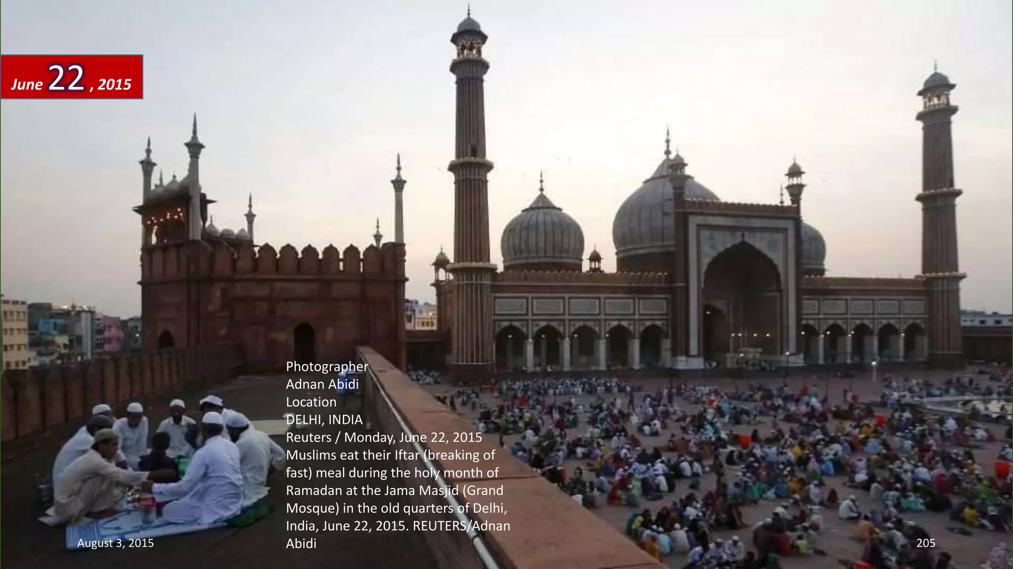 Photographer
Adnan Abidi
Location
DELHI, INDIA
Reuters / Monday, June 22, 2015
Muslims eat their Iftar (breaking of
fast) meal during the holy month of
Ramadan at the Jama Masjid (Grand
Mosque) in the old quarters of Delhi,
India, June 22, 2015. REUTERS/Adnan
Abidi
June 22, 2015
August 3, 2015 205
 