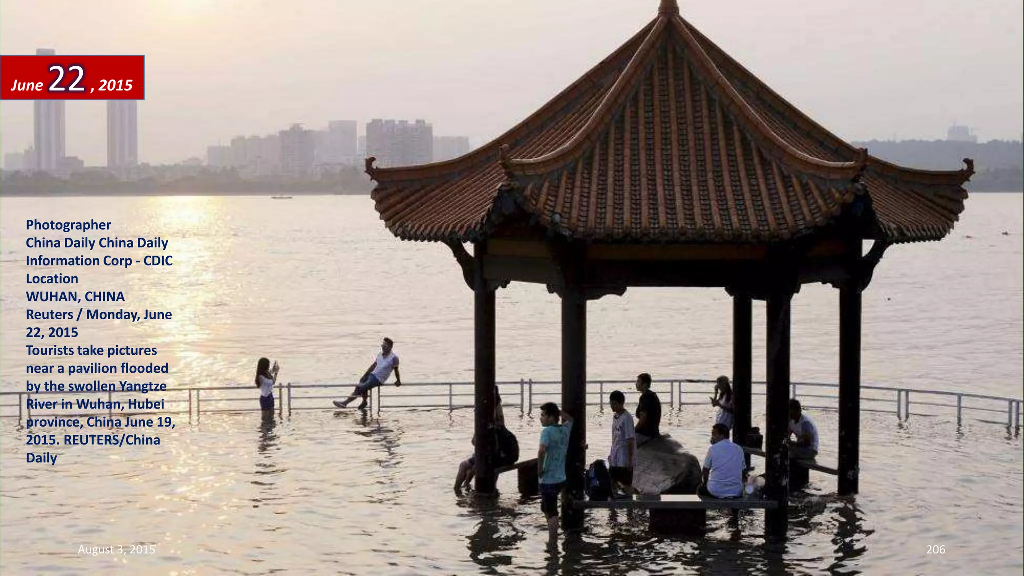 Photographer
China Daily China Daily
Information Corp - CDIC
Location
WUHAN, CHINA
Reuters / Monday, June
22, 2015
Tourists take pictures
near a pavilion flooded
by the swollen Yangtze
River in Wuhan, Hubei
province, China June 19,
2015. REUTERS/China
Daily
June 22, 2015
August 3, 2015 206
 