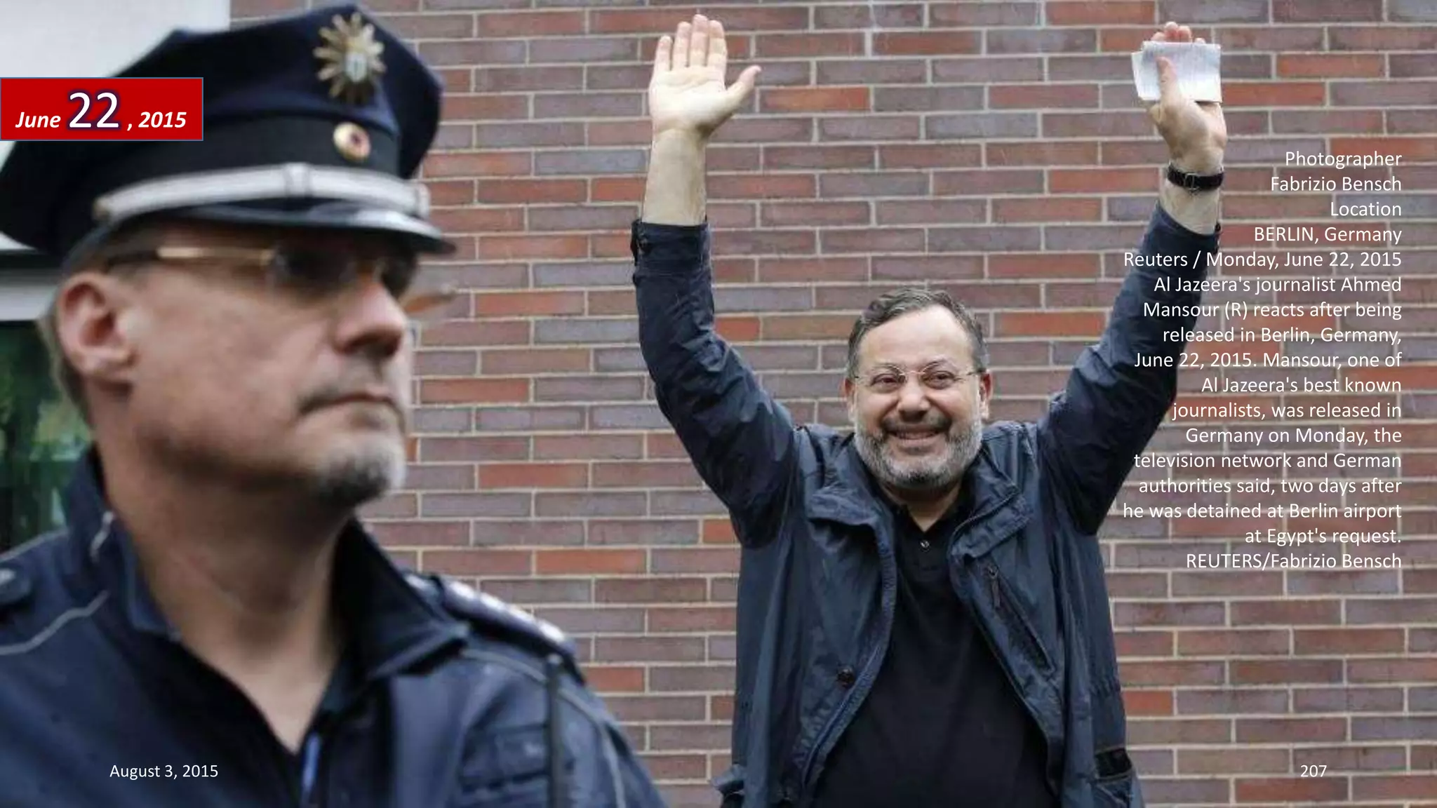 Photographer
Fabrizio Bensch
Location
BERLIN, Germany
Reuters / Monday, June 22, 2015
Al Jazeera's journalist Ahmed
Mansour (R) reacts after being
released in Berlin, Germany,
June 22, 2015. Mansour, one of
Al Jazeera's best known
journalists, was released in
Germany on Monday, the
television network and German
authorities said, two days after
he was detained at Berlin airport
at Egypt's request.
REUTERS/Fabrizio Bensch
June 22, 2015
August 3, 2015 207
 