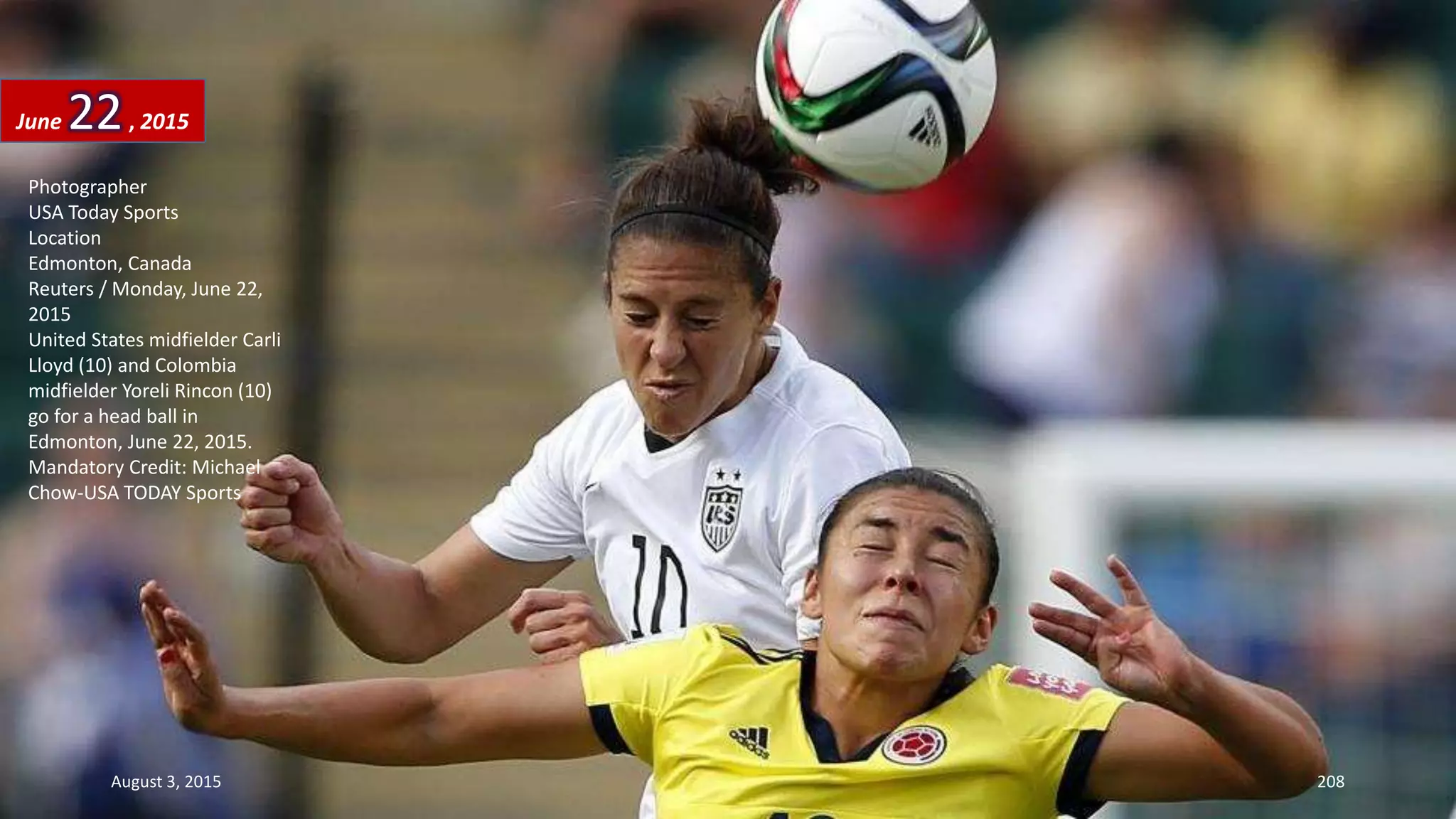 Photographer
USA Today Sports
Location
Edmonton, Canada
Reuters / Monday, June 22,
2015
United States midfielder Carli
Lloyd (10) and Colombia
midfielder Yoreli Rincon (10)
go for a head ball in
Edmonton, June 22, 2015.
Mandatory Credit: Michael
Chow-USA TODAY Sports
June 22, 2015
August 3, 2015 208
 