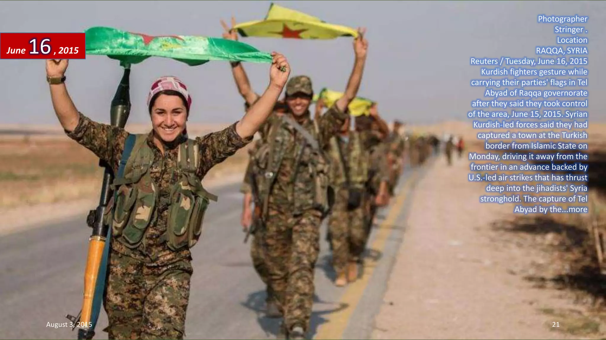 Photographer
Stringer .
Location
RAQQA, SYRIA
Reuters / Tuesday, June 16, 2015
Kurdish fighters gesture while
carrying their parties' flags in Tel
Abyad of Raqqa governorate
after they said they took control
of the area, June 15, 2015. Syrian
Kurdish-led forces said they had
captured a town at the Turkish
border from Islamic State on
Monday, driving it away from the
frontier in an advance backed by
U.S.-led air strikes that has thrust
deep into the jihadists' Syria
stronghold. The capture of Tel
Abyad by the...more
June 16, 2015
August 3, 2015 21
 