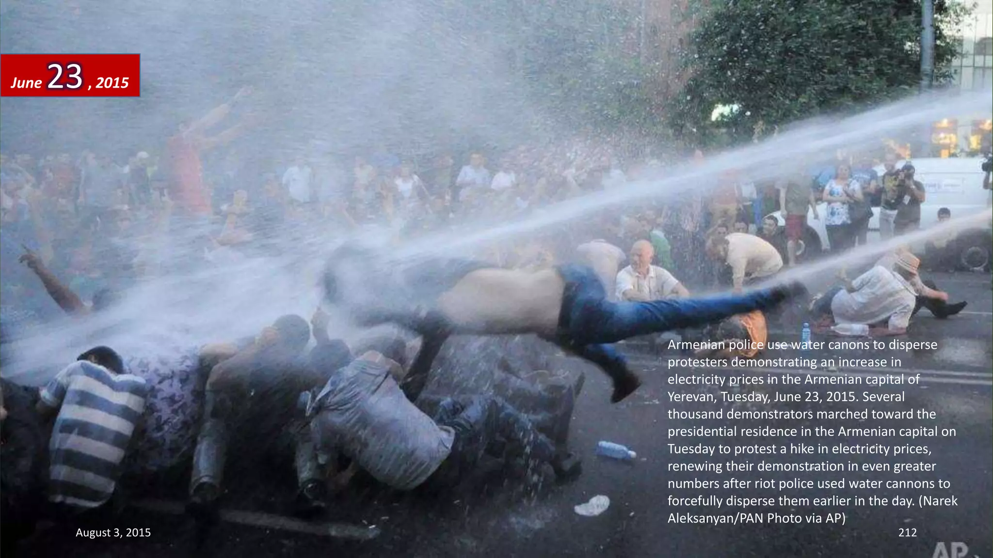 Armenian police use water canons to disperse
protesters demonstrating an increase in
electricity prices in the Armenian capital of
Yerevan, Tuesday, June 23, 2015. Several
thousand demonstrators marched toward the
presidential residence in the Armenian capital on
Tuesday to protest a hike in electricity prices,
renewing their demonstration in even greater
numbers after riot police used water cannons to
forcefully disperse them earlier in the day. (Narek
Aleksanyan/PAN Photo via AP)
June 23, 2015
August 3, 2015 212
 