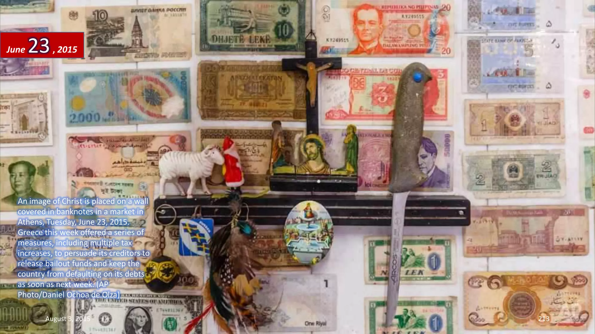 An image of Christ is placed on a wall
covered in banknotes in a market in
Athens, Tuesday, June 23, 2015.
Greece this week offered a series of
measures, including multiple tax
increases, to persuade its creditors to
release bailout funds and keep the
country from defaulting on its debts
as soon as next week. (AP
Photo/Daniel Ochoa de Olza)
June 23, 2015
August 3, 2015 213
 