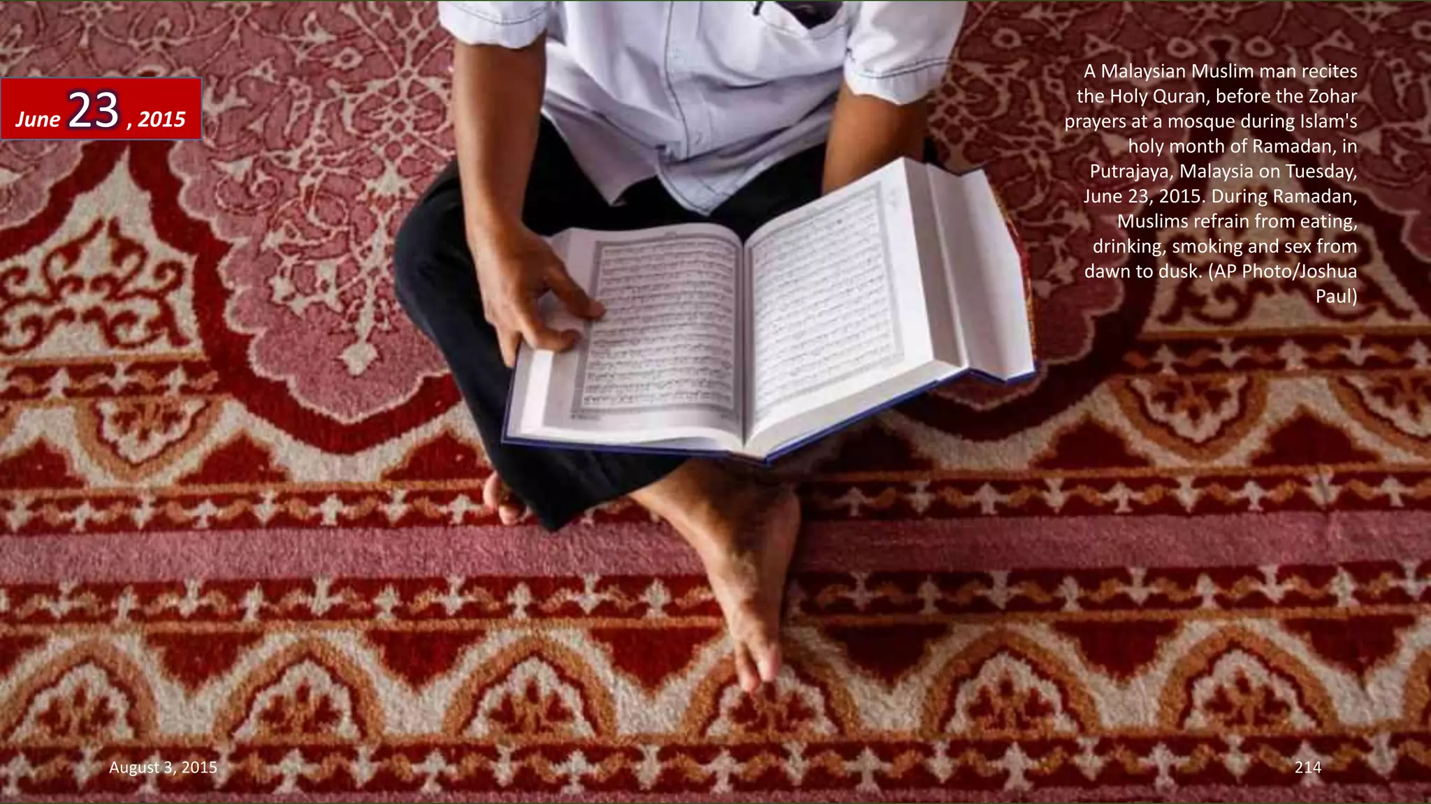 A Malaysian Muslim man recites
the Holy Quran, before the Zohar
prayers at a mosque during Islam's
holy month of Ramadan, in
Putrajaya, Malaysia on Tuesday,
June 23, 2015. During Ramadan,
Muslims refrain from eating,
drinking, smoking and sex from
dawn to dusk. (AP Photo/Joshua
Paul)
June 23, 2015
August 3, 2015 214
 