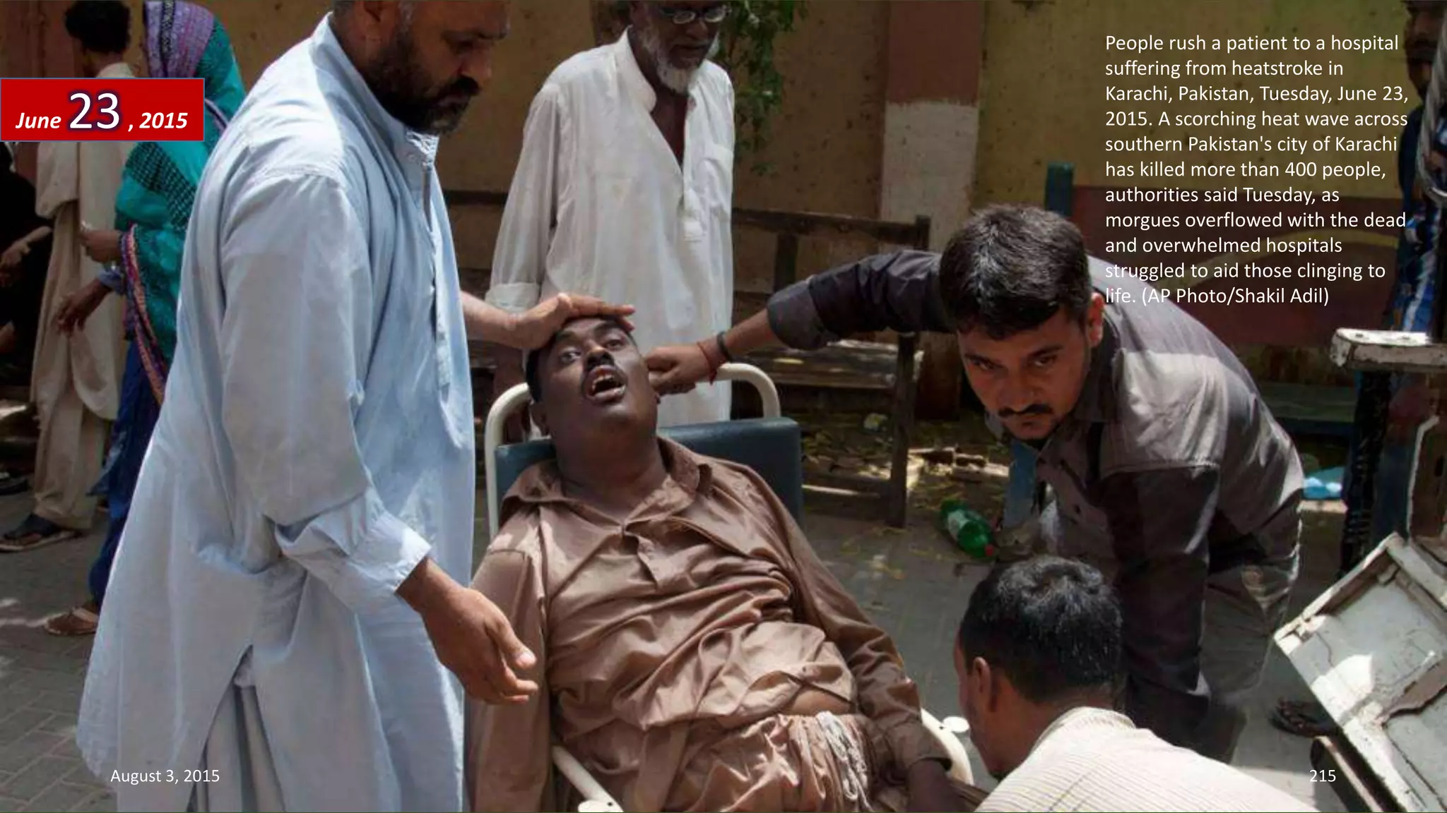 People rush a patient to a hospital
suffering from heatstroke in
Karachi, Pakistan, Tuesday, June 23,
2015. A scorching heat wave across
southern Pakistan's city of Karachi
has killed more than 400 people,
authorities said Tuesday, as
morgues overflowed with the dead
and overwhelmed hospitals
struggled to aid those clinging to
life. (AP Photo/Shakil Adil)
June 23, 2015
August 3, 2015 215
 