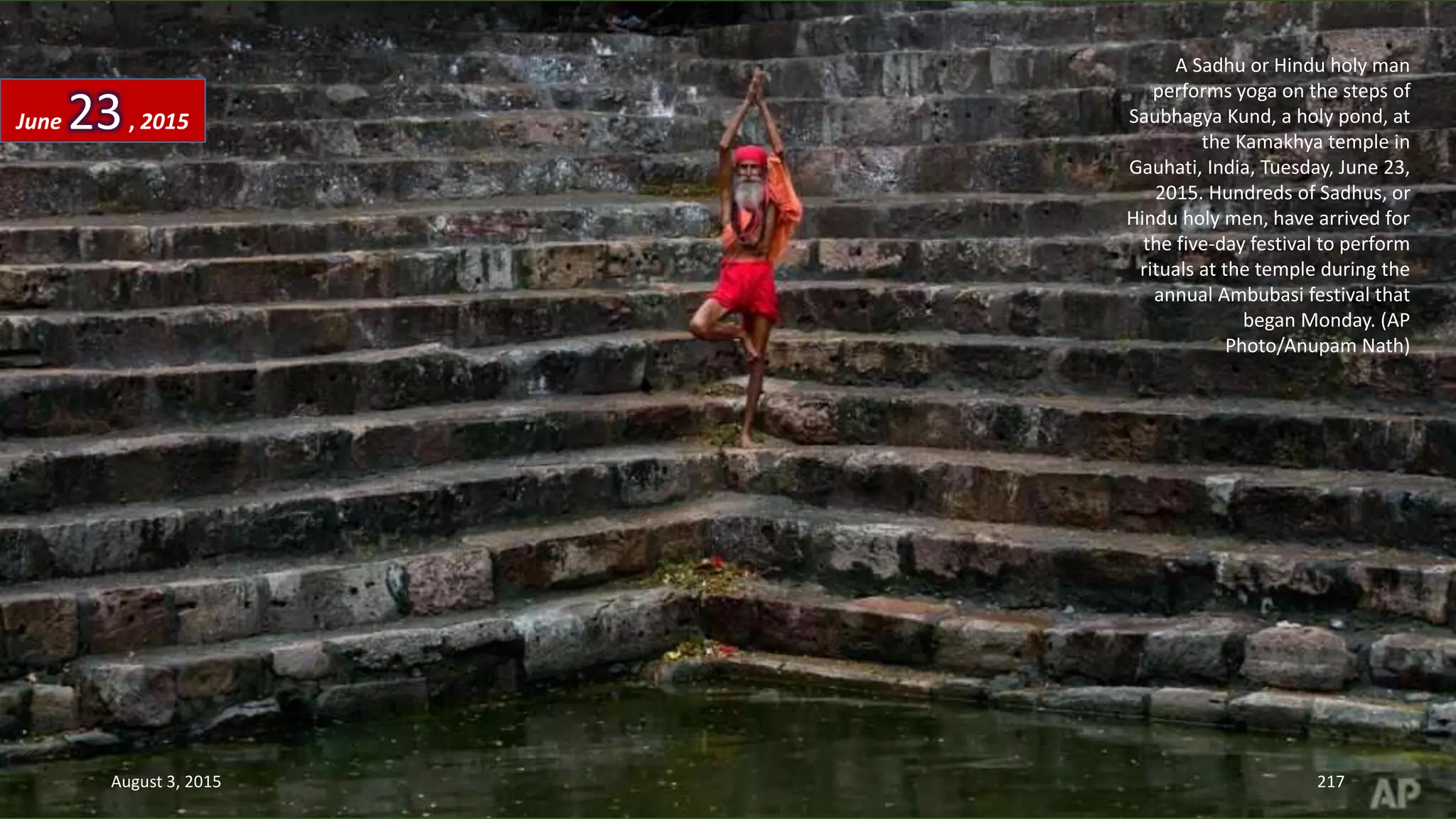 A Sadhu or Hindu holy man
performs yoga on the steps of
Saubhagya Kund, a holy pond, at
the Kamakhya temple in
Gauhati, India, Tuesday, June 23,
2015. Hundreds of Sadhus, or
Hindu holy men, have arrived for
the five-day festival to perform
rituals at the temple during the
annual Ambubasi festival that
began Monday. (AP
Photo/Anupam Nath)
June 23, 2015
August 3, 2015 217
 